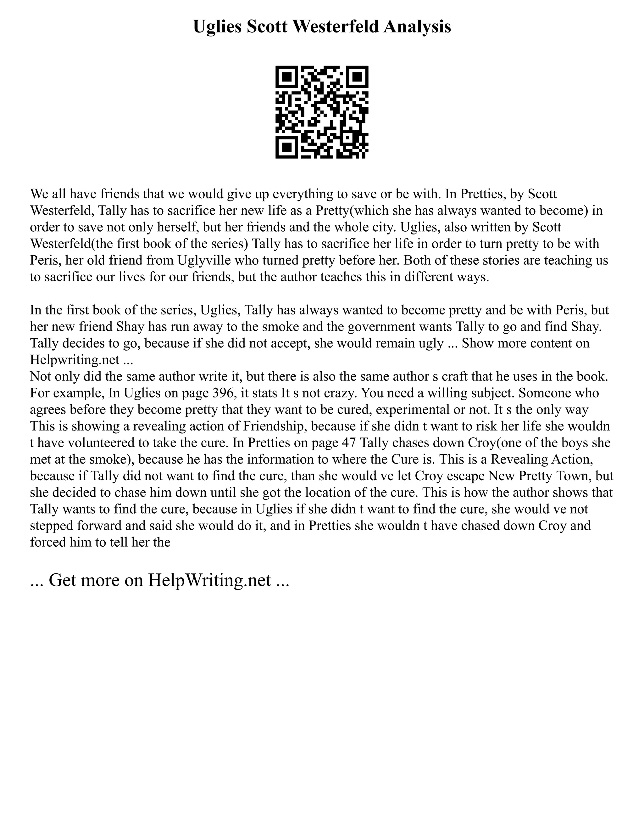 Uglies Scott Westerfeld Analysis
We all have friends that we would give up everything to save or be with. In Pretties, by Scott
Westerfeld, Tally has to sacrifice her new life as a Pretty(which she has always wanted to become) in
order to save not only herself, but her friends and the whole city. Uglies, also written by Scott
Westerfeld(the first book of the series) Tally has to sacrifice her life in order to turn pretty to be with
Peris, her old friend from Uglyville who turned pretty before her. Both of these stories are teaching us
to sacrifice our lives for our friends, but the author teaches this in different ways.
In the first book of the series, Uglies, Tally has always wanted to become pretty and be with Peris, but
her new friend Shay has run away to the smoke and the government wants Tally to go and find Shay.
Tally decides to go, because if she did not accept, she would remain ugly ... Show more content on
Helpwriting.net ...
Not only did the same author write it, but there is also the same author s craft that he uses in the book.
For example, In Uglies on page 396, it stats It s not crazy. You need a willing subject. Someone who
agrees before they become pretty that they want to be cured, experimental or not. It s the only way
This is showing a revealing action of Friendship, because if she didn t want to risk her life she wouldn
t have volunteered to take the cure. In Pretties on page 47 Tally chases down Croy(one of the boys she
met at the smoke), because he has the information to where the Cure is. This is a Revealing Action,
because if Tally did not want to find the cure, than she would ve let Croy escape New Pretty Town, but
she decided to chase him down until she got the location of the cure. This is how the author shows that
Tally wants to find the cure, because in Uglies if she didn t want to find the cure, she would ve not
stepped forward and said she would do it, and in Pretties she wouldn t have chased down Croy and
forced him to tell her the
... Get more on HelpWriting.net ...
 