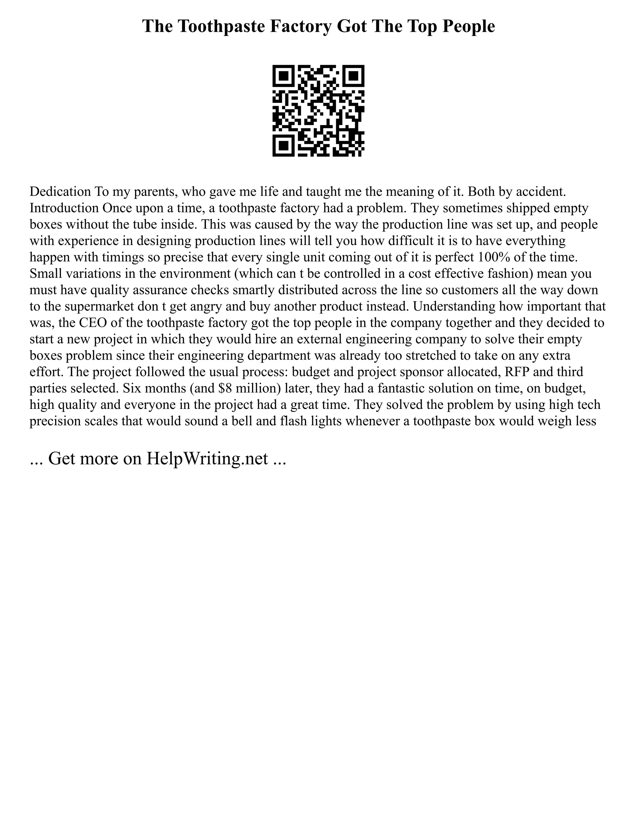 The Toothpaste Factory Got The Top People
Dedication To my parents, who gave me life and taught me the meaning of it. Both by accident.
Introduction Once upon a time, a toothpaste factory had a problem. They sometimes shipped empty
boxes without the tube inside. This was caused by the way the production line was set up, and people
with experience in designing production lines will tell you how difficult it is to have everything
happen with timings so precise that every single unit coming out of it is perfect 100% of the time.
Small variations in the environment (which can t be controlled in a cost effective fashion) mean you
must have quality assurance checks smartly distributed across the line so customers all the way down
to the supermarket don t get angry and buy another product instead. Understanding how important that
was, the CEO of the toothpaste factory got the top people in the company together and they decided to
start a new project in which they would hire an external engineering company to solve their empty
boxes problem since their engineering department was already too stretched to take on any extra
effort. The project followed the usual process: budget and project sponsor allocated, RFP and third
parties selected. Six months (and $8 million) later, they had a fantastic solution on time, on budget,
high quality and everyone in the project had a great time. They solved the problem by using high tech
precision scales that would sound a bell and flash lights whenever a toothpaste box would weigh less
... Get more on HelpWriting.net ...
 