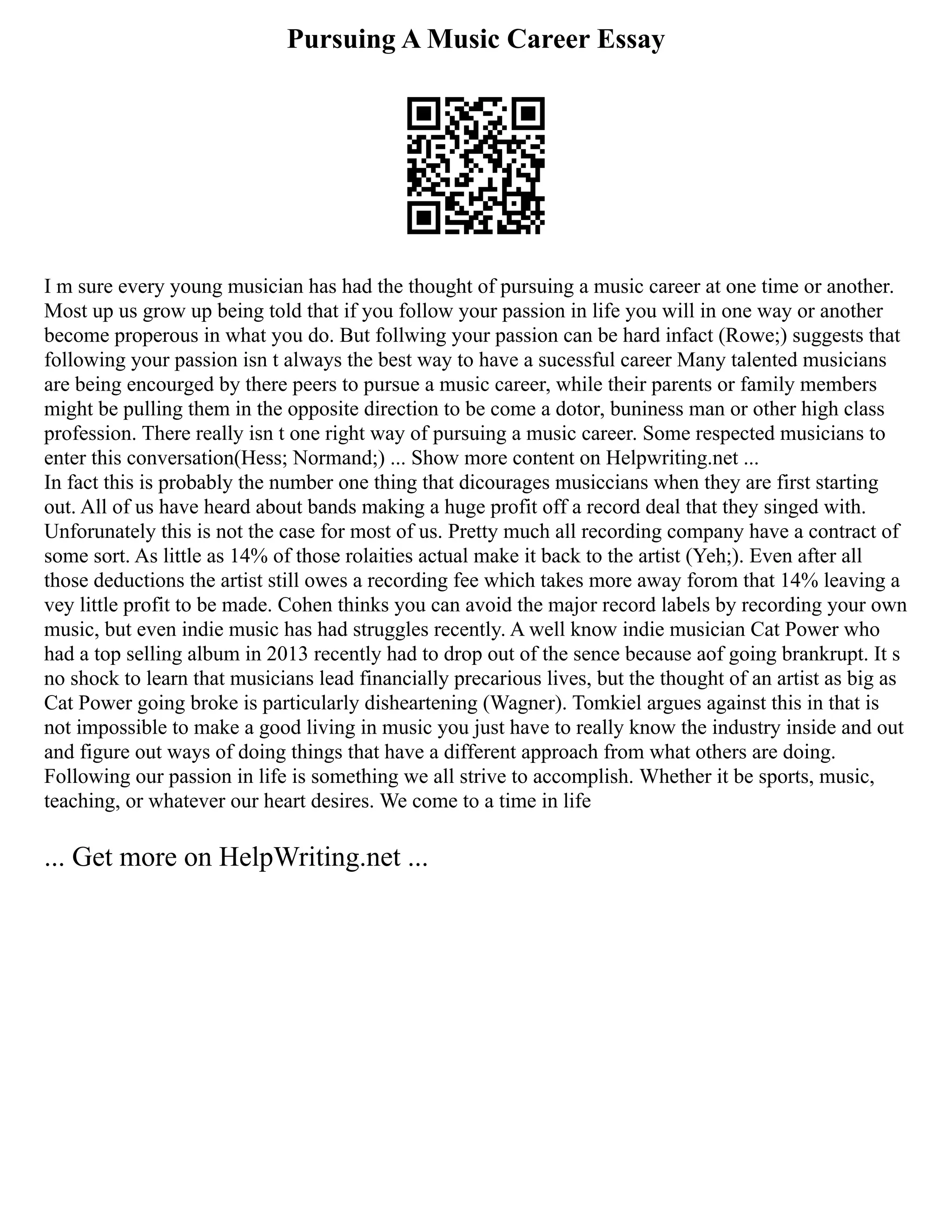 Pursuing A Music Career Essay
I m sure every young musician has had the thought of pursuing a music career at one time or another.
Most up us grow up being told that if you follow your passion in life you will in one way or another
become properous in what you do. But follwing your passion can be hard infact (Rowe;) suggests that
following your passion isn t always the best way to have a sucessful career Many talented musicians
are being encourged by there peers to pursue a music career, while their parents or family members
might be pulling them in the opposite direction to be come a dotor, buniness man or other high class
profession. There really isn t one right way of pursuing a music career. Some respected musicians to
enter this conversation(Hess; Normand;) ... Show more content on Helpwriting.net ...
In fact this is probably the number one thing that dicourages musiccians when they are first starting
out. All of us have heard about bands making a huge profit off a record deal that they singed with.
Unforunately this is not the case for most of us. Pretty much all recording company have a contract of
some sort. As little as 14% of those rolaities actual make it back to the artist (Yeh;). Even after all
those deductions the artist still owes a recording fee which takes more away forom that 14% leaving a
vey little profit to be made. Cohen thinks you can avoid the major record labels by recording your own
music, but even indie music has had struggles recently. A well know indie musician Cat Power who
had a top selling album in 2013 recently had to drop out of the sence because aof going brankrupt. It s
no shock to learn that musicians lead financially precarious lives, but the thought of an artist as big as
Cat Power going broke is particularly disheartening (Wagner). Tomkiel argues against this in that is
not impossible to make a good living in music you just have to really know the industry inside and out
and figure out ways of doing things that have a different approach from what others are doing.
Following our passion in life is something we all strive to accomplish. Whether it be sports, music,
teaching, or whatever our heart desires. We come to a time in life
... Get more on HelpWriting.net ...
 