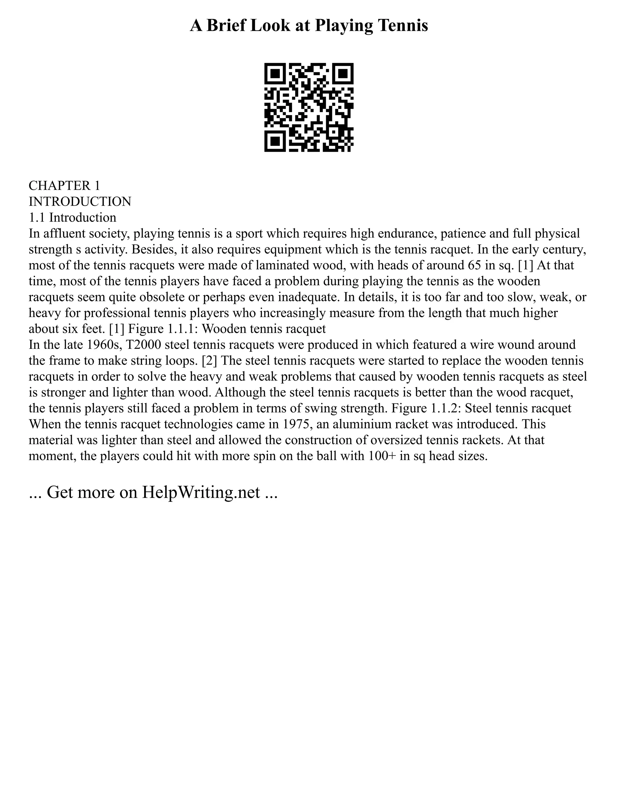 A Brief Look at Playing Tennis
CHAPTER 1
INTRODUCTION
1.1 Introduction
In affluent society, playing tennis is a sport which requires high endurance, patience and full physical
strength s activity. Besides, it also requires equipment which is the tennis racquet. In the early century,
most of the tennis racquets were made of laminated wood, with heads of around 65 in sq. [1] At that
time, most of the tennis players have faced a problem during playing the tennis as the wooden
racquets seem quite obsolete or perhaps even inadequate. In details, it is too far and too slow, weak, or
heavy for professional tennis players who increasingly measure from the length that much higher
about six feet. [1] Figure 1.1.1: Wooden tennis racquet
In the late 1960s, T2000 steel tennis racquets were produced in which featured a wire wound around
the frame to make string loops. [2] The steel tennis racquets were started to replace the wooden tennis
racquets in order to solve the heavy and weak problems that caused by wooden tennis racquets as steel
is stronger and lighter than wood. Although the steel tennis racquets is better than the wood racquet,
the tennis players still faced a problem in terms of swing strength. Figure 1.1.2: Steel tennis racquet
When the tennis racquet technologies came in 1975, an aluminium racket was introduced. This
material was lighter than steel and allowed the construction of oversized tennis rackets. At that
moment, the players could hit with more spin on the ball with 100+ in sq head sizes.
... Get more on HelpWriting.net ...
 