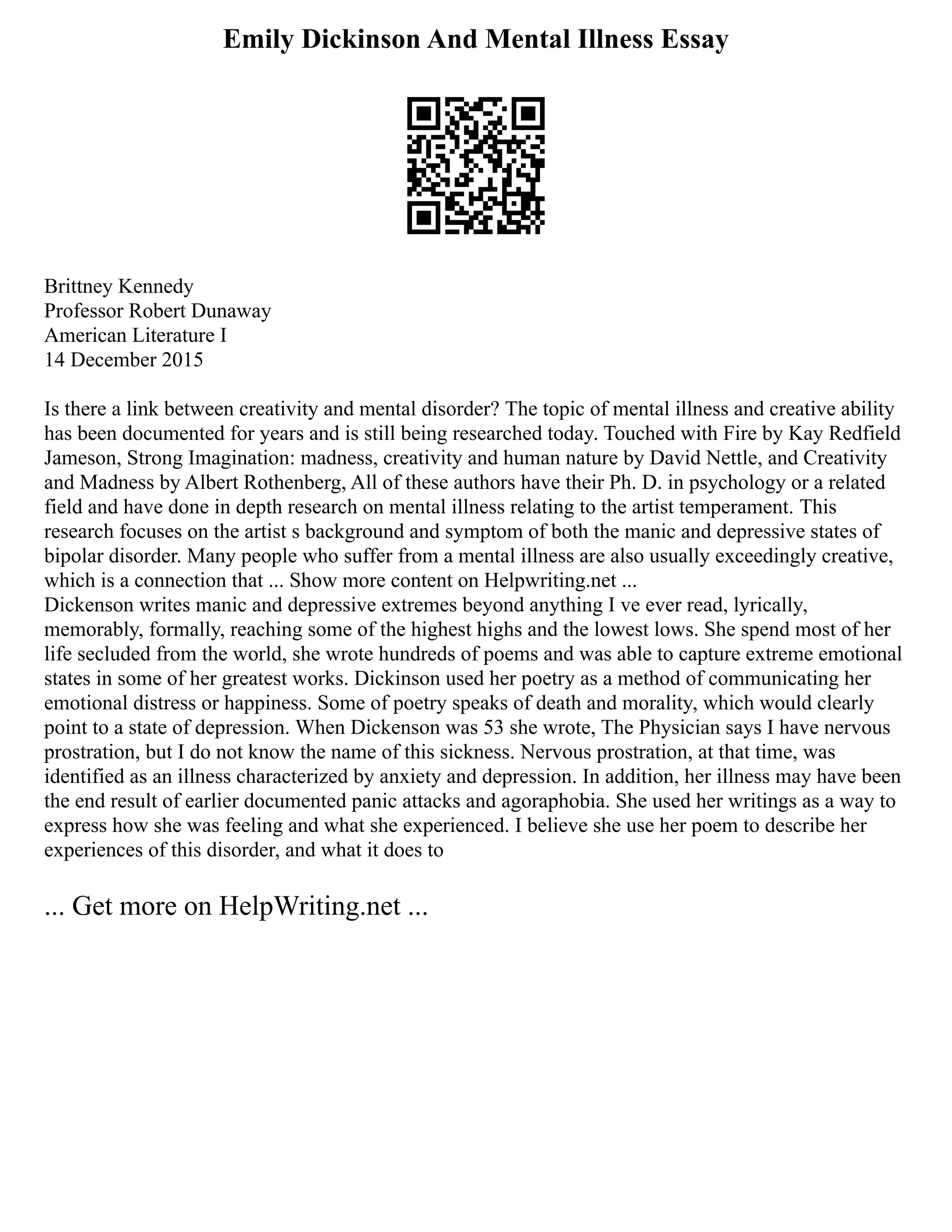 Emily Dickinson And Mental Illness Essay
Brittney Kennedy
Professor Robert Dunaway
American Literature I
14 December 2015
Is there a link between creativity and mental disorder? The topic of mental illness and creative ability
has been documented for years and is still being researched today. Touched with Fire by Kay Redfield
Jameson, Strong Imagination: madness, creativity and human nature by David Nettle, and Creativity
and Madness by Albert Rothenberg, All of these authors have their Ph. D. in psychology or a related
field and have done in depth research on mental illness relating to the artist temperament. This
research focuses on the artist s background and symptom of both the manic and depressive states of
bipolar disorder. Many people who suffer from a mental illness are also usually exceedingly creative,
which is a connection that ... Show more content on Helpwriting.net ...
Dickenson writes manic and depressive extremes beyond anything I ve ever read, lyrically,
memorably, formally, reaching some of the highest highs and the lowest lows. She spend most of her
life secluded from the world, she wrote hundreds of poems and was able to capture extreme emotional
states in some of her greatest works. Dickinson used her poetry as a method of communicating her
emotional distress or happiness. Some of poetry speaks of death and morality, which would clearly
point to a state of depression. When Dickenson was 53 she wrote, The Physician says I have nervous
prostration, but I do not know the name of this sickness. Nervous prostration, at that time, was
identified as an illness characterized by anxiety and depression. In addition, her illness may have been
the end result of earlier documented panic attacks and agoraphobia. She used her writings as a way to
express how she was feeling and what she experienced. I believe she use her poem to describe her
experiences of this disorder, and what it does to
... Get more on HelpWriting.net ...
 