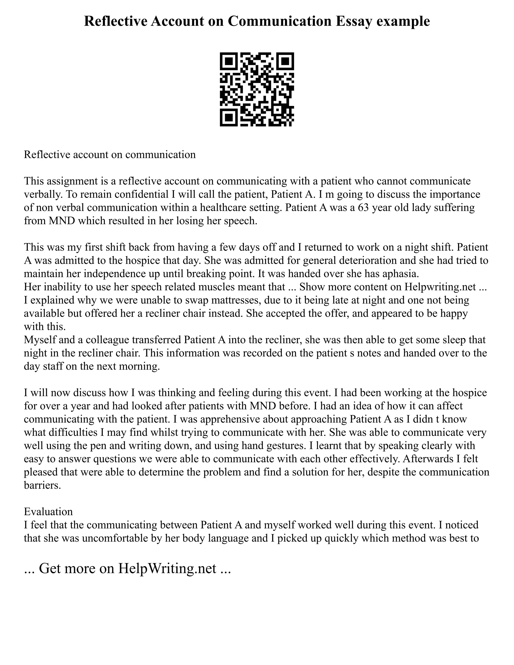 Reflective Account on Communication Essay example
Reflective account on communication
This assignment is a reflective account on communicating with a patient who cannot communicate
verbally. To remain confidential I will call the patient, Patient A. I m going to discuss the importance
of non verbal communication within a healthcare setting. Patient A was a 63 year old lady suffering
from MND which resulted in her losing her speech.
This was my first shift back from having a few days off and I returned to work on a night shift. Patient
A was admitted to the hospice that day. She was admitted for general deterioration and she had tried to
maintain her independence up until breaking point. It was handed over she has aphasia.
Her inability to use her speech related muscles meant that ... Show more content on Helpwriting.net ...
I explained why we were unable to swap mattresses, due to it being late at night and one not being
available but offered her a recliner chair instead. She accepted the offer, and appeared to be happy
with this.
Myself and a colleague transferred Patient A into the recliner, she was then able to get some sleep that
night in the recliner chair. This information was recorded on the patient s notes and handed over to the
day staff on the next morning.
I will now discuss how I was thinking and feeling during this event. I had been working at the hospice
for over a year and had looked after patients with MND before. I had an idea of how it can affect
communicating with the patient. I was apprehensive about approaching Patient A as I didn t know
what difficulties I may find whilst trying to communicate with her. She was able to communicate very
well using the pen and writing down, and using hand gestures. I learnt that by speaking clearly with
easy to answer questions we were able to communicate with each other effectively. Afterwards I felt
pleased that were able to determine the problem and find a solution for her, despite the communication
barriers.
Evaluation
I feel that the communicating between Patient A and myself worked well during this event. I noticed
that she was uncomfortable by her body language and I picked up quickly which method was best to
... Get more on HelpWriting.net ...
 