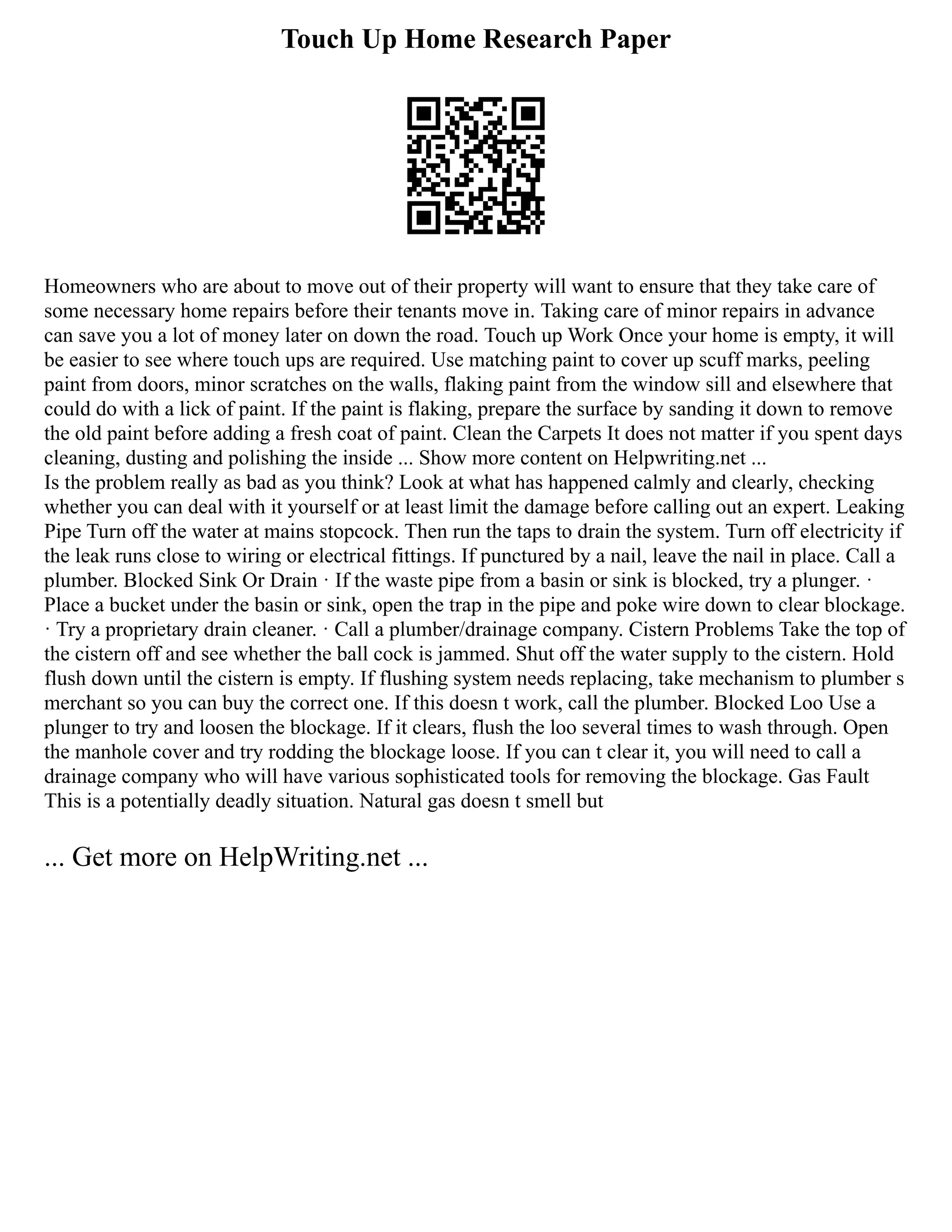 Touch Up Home Research Paper
Homeowners who are about to move out of their property will want to ensure that they take care of
some necessary home repairs before their tenants move in. Taking care of minor repairs in advance
can save you a lot of money later on down the road. Touch up Work Once your home is empty, it will
be easier to see where touch ups are required. Use matching paint to cover up scuff marks, peeling
paint from doors, minor scratches on the walls, flaking paint from the window sill and elsewhere that
could do with a lick of paint. If the paint is flaking, prepare the surface by sanding it down to remove
the old paint before adding a fresh coat of paint. Clean the Carpets It does not matter if you spent days
cleaning, dusting and polishing the inside ... Show more content on Helpwriting.net ...
Is the problem really as bad as you think? Look at what has happened calmly and clearly, checking
whether you can deal with it yourself or at least limit the damage before calling out an expert. Leaking
Pipe Turn off the water at mains stopcock. Then run the taps to drain the system. Turn off electricity if
the leak runs close to wiring or electrical fittings. If punctured by a nail, leave the nail in place. Call a
plumber. Blocked Sink Or Drain · If the waste pipe from a basin or sink is blocked, try a plunger. ·
Place a bucket under the basin or sink, open the trap in the pipe and poke wire down to clear blockage.
· Try a proprietary drain cleaner. · Call a plumber/drainage company. Cistern Problems Take the top of
the cistern off and see whether the ball cock is jammed. Shut off the water supply to the cistern. Hold
flush down until the cistern is empty. If flushing system needs replacing, take mechanism to plumber s
merchant so you can buy the correct one. If this doesn t work, call the plumber. Blocked Loo Use a
plunger to try and loosen the blockage. If it clears, flush the loo several times to wash through. Open
the manhole cover and try rodding the blockage loose. If you can t clear it, you will need to call a
drainage company who will have various sophisticated tools for removing the blockage. Gas Fault
This is a potentially deadly situation. Natural gas doesn t smell but
... Get more on HelpWriting.net ...
 