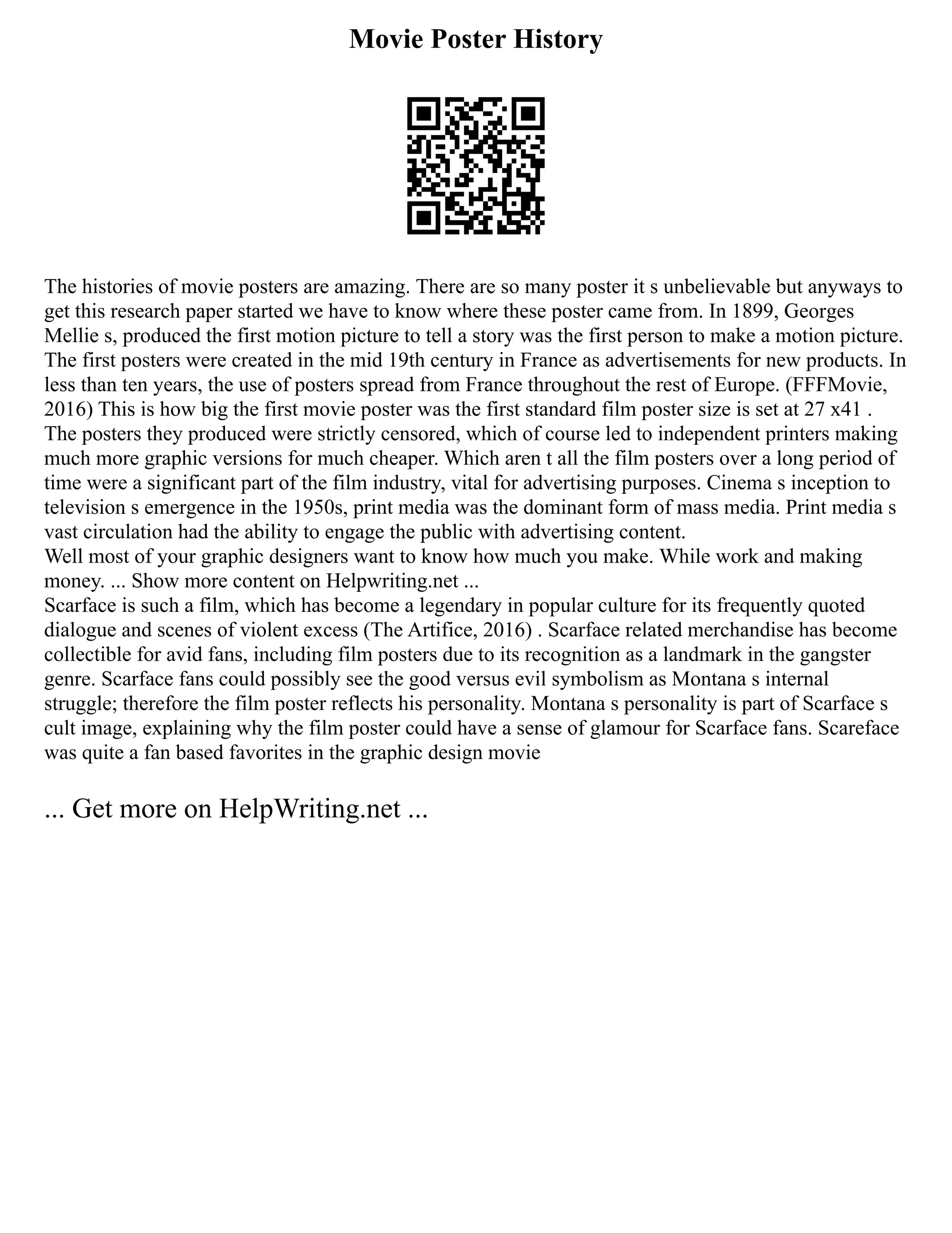 Movie Poster History
The histories of movie posters are amazing. There are so many poster it s unbelievable but anyways to
get this research paper started we have to know where these poster came from. In 1899, Georges
Mellie s, produced the first motion picture to tell a story was the first person to make a motion picture.
The first posters were created in the mid 19th century in France as advertisements for new products. In
less than ten years, the use of posters spread from France throughout the rest of Europe. (FFFMovie,
2016) This is how big the first movie poster was the first standard film poster size is set at 27 x41 .
The posters they produced were strictly censored, which of course led to independent printers making
much more graphic versions for much cheaper. Which aren t all the film posters over a long period of
time were a significant part of the film industry, vital for advertising purposes. Cinema s inception to
television s emergence in the 1950s, print media was the dominant form of mass media. Print media s
vast circulation had the ability to engage the public with advertising content.
Well most of your graphic designers want to know how much you make. While work and making
money. ... Show more content on Helpwriting.net ...
Scarface is such a film, which has become a legendary in popular culture for its frequently quoted
dialogue and scenes of violent excess (The Artifice, 2016) . Scarface related merchandise has become
collectible for avid fans, including film posters due to its recognition as a landmark in the gangster
genre. Scarface fans could possibly see the good versus evil symbolism as Montana s internal
struggle; therefore the film poster reflects his personality. Montana s personality is part of Scarface s
cult image, explaining why the film poster could have a sense of glamour for Scarface fans. Scareface
was quite a fan based favorites in the graphic design movie
... Get more on HelpWriting.net ...
 