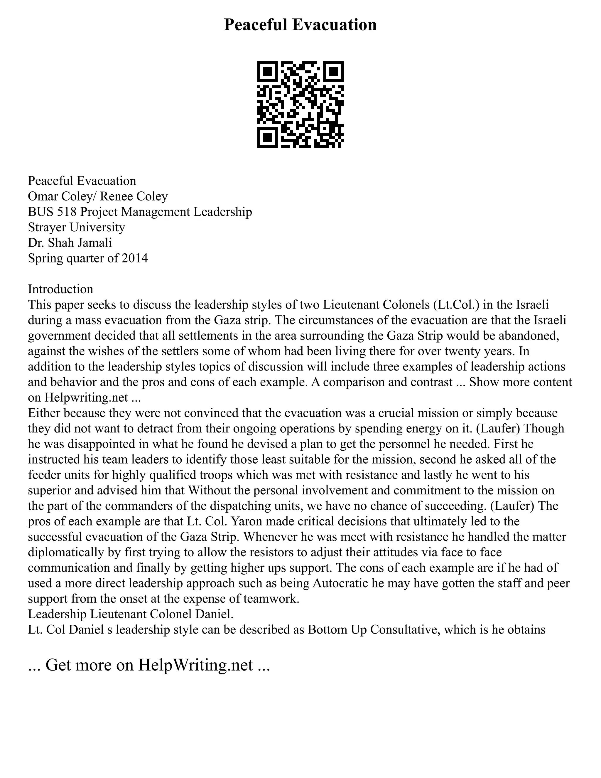 Peaceful Evacuation
Peaceful Evacuation
Omar Coley/ Renee Coley
BUS 518 Project Management Leadership
Strayer University
Dr. Shah Jamali
Spring quarter of 2014
Introduction
This paper seeks to discuss the leadership styles of two Lieutenant Colonels (Lt.Col.) in the Israeli
during a mass evacuation from the Gaza strip. The circumstances of the evacuation are that the Israeli
government decided that all settlements in the area surrounding the Gaza Strip would be abandoned,
against the wishes of the settlers some of whom had been living there for over twenty years. In
addition to the leadership styles topics of discussion will include three examples of leadership actions
and behavior and the pros and cons of each example. A comparison and contrast ... Show more content
on Helpwriting.net ...
Either because they were not convinced that the evacuation was a crucial mission or simply because
they did not want to detract from their ongoing operations by spending energy on it. (Laufer) Though
he was disappointed in what he found he devised a plan to get the personnel he needed. First he
instructed his team leaders to identify those least suitable for the mission, second he asked all of the
feeder units for highly qualified troops which was met with resistance and lastly he went to his
superior and advised him that Without the personal involvement and commitment to the mission on
the part of the commanders of the dispatching units, we have no chance of succeeding. (Laufer) The
pros of each example are that Lt. Col. Yaron made critical decisions that ultimately led to the
successful evacuation of the Gaza Strip. Whenever he was meet with resistance he handled the matter
diplomatically by first trying to allow the resistors to adjust their attitudes via face to face
communication and finally by getting higher ups support. The cons of each example are if he had of
used a more direct leadership approach such as being Autocratic he may have gotten the staff and peer
support from the onset at the expense of teamwork.
Leadership Lieutenant Colonel Daniel.
Lt. Col Daniel s leadership style can be described as Bottom Up Consultative, which is he obtains
... Get more on HelpWriting.net ...
 