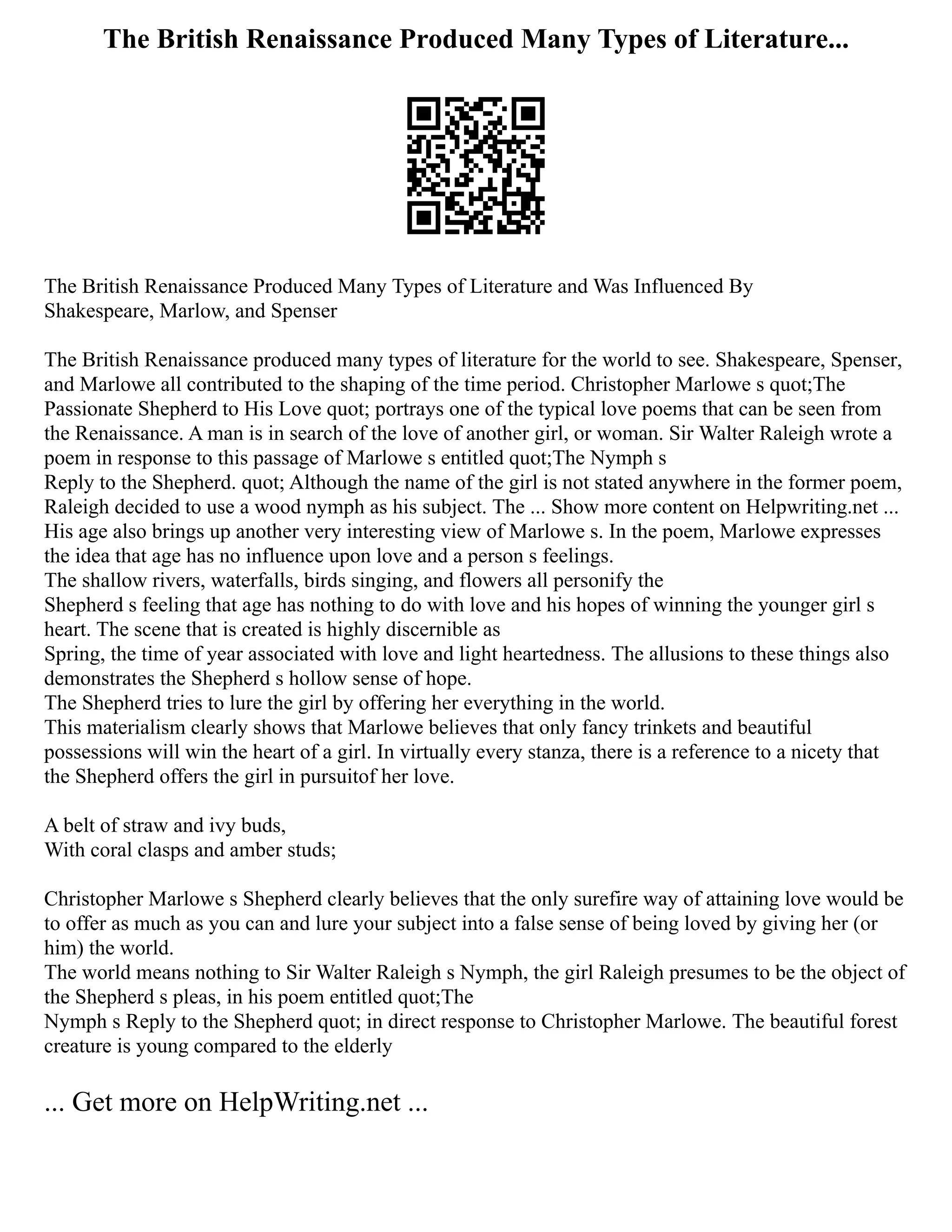 The British Renaissance Produced Many Types of Literature...
The British Renaissance Produced Many Types of Literature and Was Influenced By
Shakespeare, Marlow, and Spenser
The British Renaissance produced many types of literature for the world to see. Shakespeare, Spenser,
and Marlowe all contributed to the shaping of the time period. Christopher Marlowe s quot;The
Passionate Shepherd to His Love quot; portrays one of the typical love poems that can be seen from
the Renaissance. A man is in search of the love of another girl, or woman. Sir Walter Raleigh wrote a
poem in response to this passage of Marlowe s entitled quot;The Nymph s
Reply to the Shepherd. quot; Although the name of the girl is not stated anywhere in the former poem,
Raleigh decided to use a wood nymph as his subject. The ... Show more content on Helpwriting.net ...
His age also brings up another very interesting view of Marlowe s. In the poem, Marlowe expresses
the idea that age has no influence upon love and a person s feelings.
The shallow rivers, waterfalls, birds singing, and flowers all personify the
Shepherd s feeling that age has nothing to do with love and his hopes of winning the younger girl s
heart. The scene that is created is highly discernible as
Spring, the time of year associated with love and light heartedness. The allusions to these things also
demonstrates the Shepherd s hollow sense of hope.
The Shepherd tries to lure the girl by offering her everything in the world.
This materialism clearly shows that Marlowe believes that only fancy trinkets and beautiful
possessions will win the heart of a girl. In virtually every stanza, there is a reference to a nicety that
the Shepherd offers the girl in pursuitof her love.
A belt of straw and ivy buds,
With coral clasps and amber studs;
Christopher Marlowe s Shepherd clearly believes that the only surefire way of attaining love would be
to offer as much as you can and lure your subject into a false sense of being loved by giving her (or
him) the world.
The world means nothing to Sir Walter Raleigh s Nymph, the girl Raleigh presumes to be the object of
the Shepherd s pleas, in his poem entitled quot;The
Nymph s Reply to the Shepherd quot; in direct response to Christopher Marlowe. The beautiful forest
creature is young compared to the elderly
... Get more on HelpWriting.net ...
 