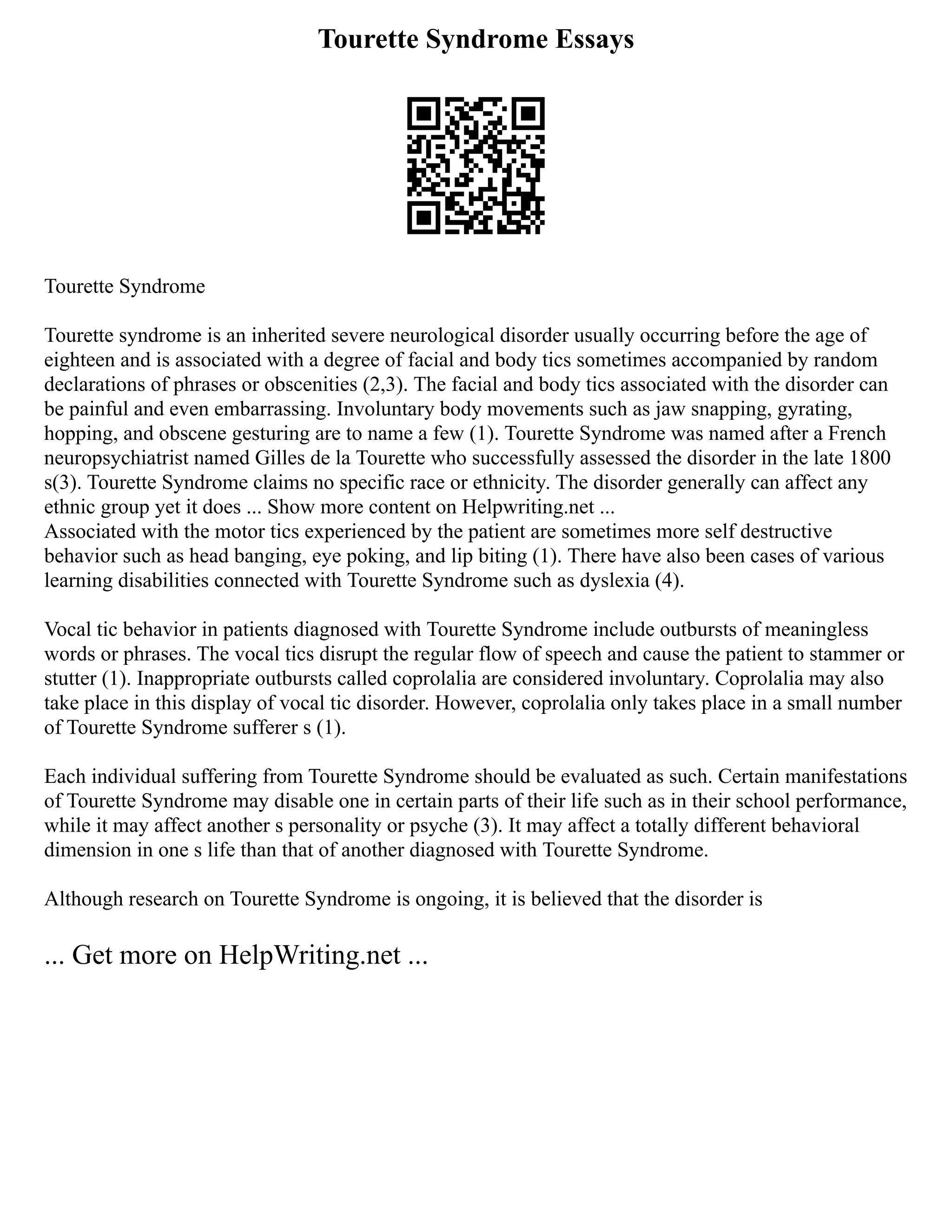 Tourette Syndrome Essays
Tourette Syndrome
Tourette syndrome is an inherited severe neurological disorder usually occurring before the age of
eighteen and is associated with a degree of facial and body tics sometimes accompanied by random
declarations of phrases or obscenities (2,3). The facial and body tics associated with the disorder can
be painful and even embarrassing. Involuntary body movements such as jaw snapping, gyrating,
hopping, and obscene gesturing are to name a few (1). Tourette Syndrome was named after a French
neuropsychiatrist named Gilles de la Tourette who successfully assessed the disorder in the late 1800
s(3). Tourette Syndrome claims no specific race or ethnicity. The disorder generally can affect any
ethnic group yet it does ... Show more content on Helpwriting.net ...
Associated with the motor tics experienced by the patient are sometimes more self destructive
behavior such as head banging, eye poking, and lip biting (1). There have also been cases of various
learning disabilities connected with Tourette Syndrome such as dyslexia (4).
Vocal tic behavior in patients diagnosed with Tourette Syndrome include outbursts of meaningless
words or phrases. The vocal tics disrupt the regular flow of speech and cause the patient to stammer or
stutter (1). Inappropriate outbursts called coprolalia are considered involuntary. Coprolalia may also
take place in this display of vocal tic disorder. However, coprolalia only takes place in a small number
of Tourette Syndrome sufferer s (1).
Each individual suffering from Tourette Syndrome should be evaluated as such. Certain manifestations
of Tourette Syndrome may disable one in certain parts of their life such as in their school performance,
while it may affect another s personality or psyche (3). It may affect a totally different behavioral
dimension in one s life than that of another diagnosed with Tourette Syndrome.
Although research on Tourette Syndrome is ongoing, it is believed that the disorder is
... Get more on HelpWriting.net ...
 