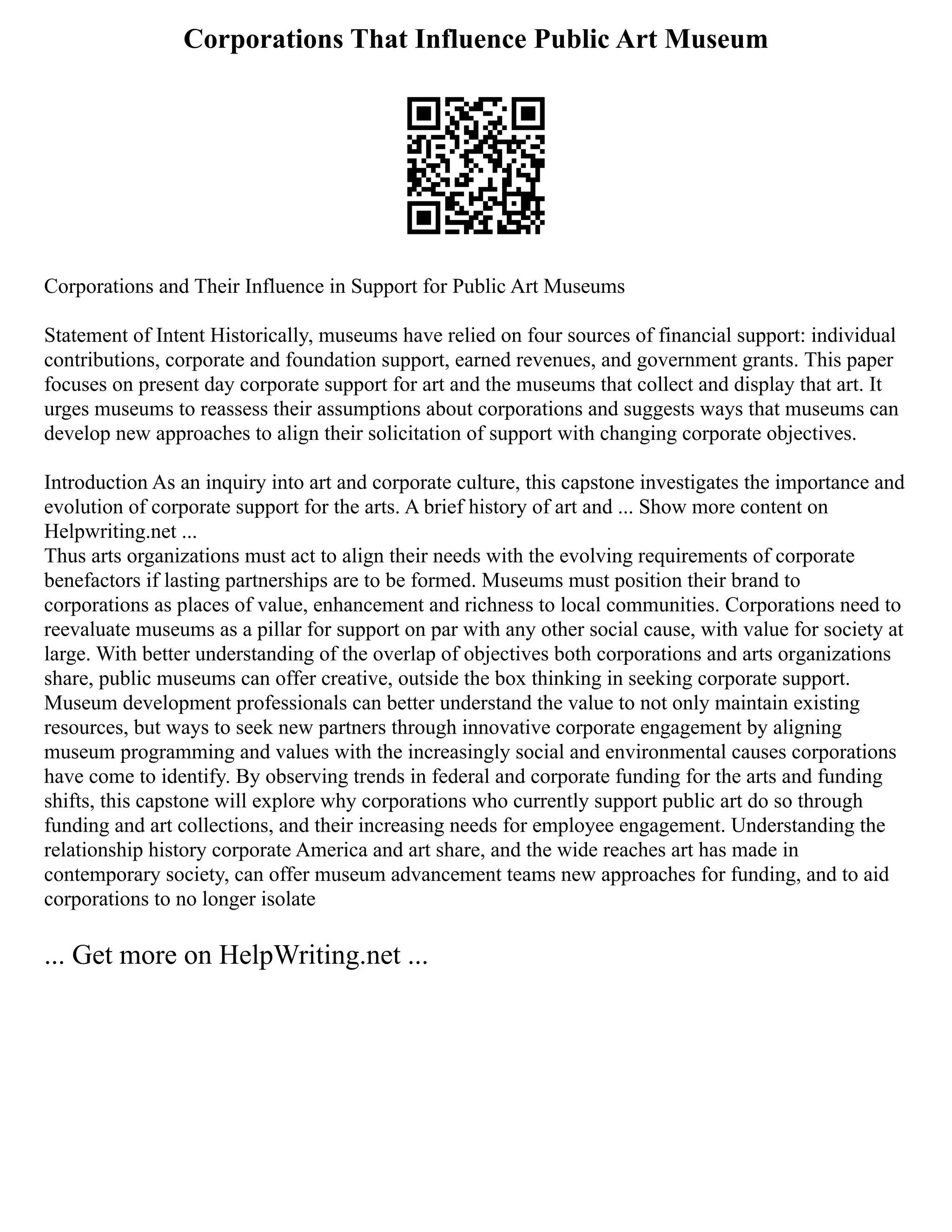 Corporations That Influence Public Art Museum
Corporations and Their Influence in Support for Public Art Museums
Statement of Intent Historically, museums have relied on four sources of financial support: individual
contributions, corporate and foundation support, earned revenues, and government grants. This paper
focuses on present day corporate support for art and the museums that collect and display that art. It
urges museums to reassess their assumptions about corporations and suggests ways that museums can
develop new approaches to align their solicitation of support with changing corporate objectives.
Introduction As an inquiry into art and corporate culture, this capstone investigates the importance and
evolution of corporate support for the arts. A brief history of art and ... Show more content on
Helpwriting.net ...
Thus arts organizations must act to align their needs with the evolving requirements of corporate
benefactors if lasting partnerships are to be formed. Museums must position their brand to
corporations as places of value, enhancement and richness to local communities. Corporations need to
reevaluate museums as a pillar for support on par with any other social cause, with value for society at
large. With better understanding of the overlap of objectives both corporations and arts organizations
share, public museums can offer creative, outside the box thinking in seeking corporate support.
Museum development professionals can better understand the value to not only maintain existing
resources, but ways to seek new partners through innovative corporate engagement by aligning
museum programming and values with the increasingly social and environmental causes corporations
have come to identify. By observing trends in federal and corporate funding for the arts and funding
shifts, this capstone will explore why corporations who currently support public art do so through
funding and art collections, and their increasing needs for employee engagement. Understanding the
relationship history corporate America and art share, and the wide reaches art has made in
contemporary society, can offer museum advancement teams new approaches for funding, and to aid
corporations to no longer isolate
... Get more on HelpWriting.net ...
 
