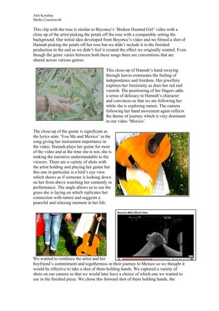 Afet Koraltay
Media Coursework

This clip with the rose is similar to Beyonce’s ‘Broken Hearted Girl’ video with a
close up of the artist picking the petals off the rose with a comparable setting the
background. Our initial idea developed from Beyonce’s video and we filmed a shot of
Hannah picking the petals off her rose but we didn’t include it in the finished
production in the end as we didn’t feel it created the effect we originally wanted. Even
though the genre varies between both these songs there are conventions that are
shared across various genres.

                                           This close-up of Hannah’s hand swaying
                                           through leaves extenuates the feeling of
                                           independence and freedom. Her jewellery
                                           explores her femininity as does her red nail
                                           varnish. The positioning of her fingers adds
                                           a sense of delicacy to Hannah’s character
                                           and convinces us that we are following her
                                           while she is exploring nature. The camera
                                           following her hand movement again reflects
                                           the theme of journey which is very dominant
                                           in our video ‘Mexico’.

The close-up of the guitar is significant as
the lyrics state ‘You Me and Mexico’ in the
song giving her instrument importance in
the video. Hannah plays her guitar for most
of the video and at the time she is not, she is
making the narrative understandable to the
viewers. There are a variety of shots with
the artist holding and playing her guitar but
this one in particular is a bird’s eye view
which shows as if someone is looking down
on her from above watching her contently in
performance. The angle allows us to see the
grass she is laying on which replicates her
connection with nature and suggests a
peaceful and relaxing moment in her life.




We wanted to reinforce the artist and her
boyfriend’s commitment and togetherness in their journey to Mexico so we thought it
would be effective to take a shot of them holding hands. We captured a variety of
shots on our camera so that we would later have a choice of which one we wanted to
use in the finished piece. We chose this forward shot of them holding hands, the
 