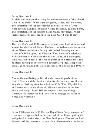 Essay Question 1.
Explain and analyze the strengths and weaknesses of the liberal
state in the 1960s. What were the goals, styles, achievements,
and limitations of the presidential administrations of John
Kennedy and Lyndon Johnson? Assess the goals, achievements,
and limitations of the modern Civil Rights Movement. What
factors led to its emergence in the post-World War II era?
Essay Question 2:
The late 1960s and 1970s were turbulent years both at home and
abroad for the United States. Evaluate the failures and successes
of the Nixon presidency during this period focusing on the
issues of Civil Rights, the Vietnam War, America’s relations
with Communist China and the Soviet Union, and Watergate.
What was the impact of the Nixon years on the presidency and
political participation? How did conservative ideas shape the
social, cultural and political landscape of the 1980s and 1990s?
Essay Question 1:
Assess the conflicting political and economic goals of the
United States and the Soviet Union for the postwar world, and
how these clashing aims launched the Cold War. Why did fear
of Communists in positions of influence escalate in the late
1940s and early 1950s? Did the emphasis on containing
Communism impact the U.S. decision to engage militarily in
Korea and Vietnam?
Essay Question 2:
In the 1980s and early 1990s, the Republican Party’s pursuit of
conservative agenda led to the reversal of the liberal policy that
had guided America since the New Deal years. Discuss the basic
elements of the conservative coalition. Also examine the impact
 