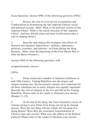 Essay Question: Answer ONE of the following questions (50%)
1. Discuss the role of civil service examination and
Confucianism in formulating the late imperial Chinese social
and political systems. (Hint: What is the political system of late
imperial China? What is the social structure of late imperial
China? And how did the exam and state Confucianism play a
role in shaping them?)
2. Describe and analyze the strategies and effects of
Western and Japanese Imperialism—military, diplomatic,
political, economic, and cultural—in China during the Qing
Dynasty. (Hint: from the beginning of the First Opium War to
after the Boxer Protocol.)
Answer ONE of the following questions with
assigned primary sources
(50%)
1. China witnessed a number of domestic rebellions in
mid-19th Century. Taiping Rebellion was the largest and
longest-running one. Socioeconomic reasons were important for
all these rebellions but in some, religion was equally important.
Describe the role of religion in the rise and fall of the Taiping
Rebellion. Please refer to the reader to illustrate your answer.
(Reader 11-13).
2. At the end of the Qing, the Court launched a series of
reforms trying to save China from being carved up by foreign
powers. Were the late Qing reforms simply the last gasp of a
dying dynast? Were they the systematic transformation of
Chinese state and society? What were the effects of the Reform
policies? Please refer to the reader to illustrate your answer.
 
