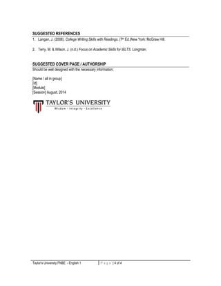 SUGGESTED REFERENCES 
1. Langan, J. (2008). College Writing Skills with Readings. (7th Ed.)New York: McGraw Hill. 
2. Terry, M. & Wilson, J. (n.d.) Focus on Academic Skills for IELTS. Longman. 
SUGGESTED COVER PAGE / AUTHORSHIP 
Should be well designed with the necessary information; 
[Name / all in group] 
[Id] 
[Module] 
[Session] August, 2014 
Taylor’s University FNBE - English 1 P a g e | 4 of 4 4 | P a g e 
