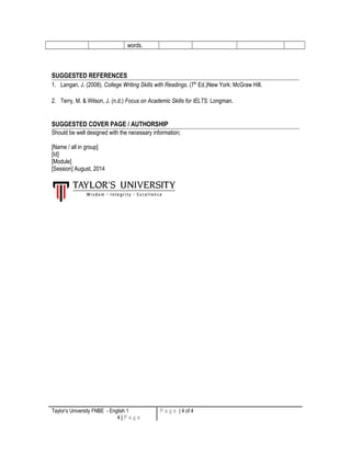 words. 
SUGGESTED REFERENCES 
1. Langan, J. (2008). College Writing Skills with Readings. (7th Ed.)New York: McGraw Hill. 
2. Terry, M. & Wilson, J. (n.d.) Focus on Academic Skills for IELTS. Longman. 
SUGGESTED COVER PAGE / AUTHORSHIP 
Should be well designed with the necessary information; 
[Name / all in group] 
[Id] 
[Module] 
[Session] August, 2014 
Taylor’s University FNBE - English 1 
4 | P a g e 
P a g e | 4 of 4 
