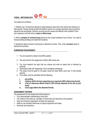 TASKS – METHODOLOGY 
Your tasks are as follows: 
1. Children over 15 should be allowed to make decisions about their lives without the inference of 
their parents. Society should accept that children mature at a younger age these days and should 
adjust the law accordingly. What do you think are the causes and effects of this condition? Plan 
your response, and then write a cause or effect essay. 
2. Write a compare or contrast essay about any two unique buildings of your choice. You need to 
choose existing buildings and state their locations. 
3. Identify the steps involved in producing an attractive art piece. Then, write a process essay to 
describe this process. 
SUBMISSION REQUIREMENT 
1. You are required to answer only ONE question. 
2. The word limit for this assignment is 600 to 800 words only. 
3. You must research the topic that you choose and write an essay that is informed by 
authority. 
4. Submissions after 29th September, 2014 will not be entertained. 
5. The essay must be typed on A4 paper using font style ARIAL point size 12 with double 
spacing. 
6. Your essay must be submitted with the following: 
i. pre-writing 
ii. citations within the text supporting your argument (APA referencing format) 
iii. a list of references (Works Cited in APA format) attached at the end of your 
essay 
iv. cover page (follow the attached format) 
ASSESSMENT CRITERIA 
The assessment for this assignment will be based on: 
• Your demonstrated understanding of the brief. 
• The content of the write-up—strength of central idea and relevance to the question. 
• Clear and coherent organization of ideas and argument. 
• Ability to use scholarly references to support arguments and ideas. 
• Grammar and mechanics. 
Taylor’s University FNBE - English 1 P a g e | 2 of 4 2 | P a g e 
 