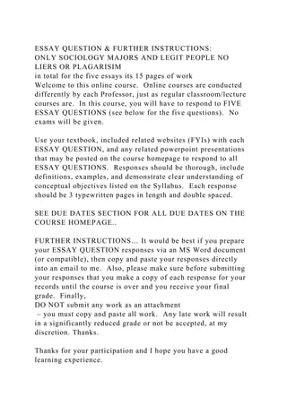 ESSAY QUESTION & FURTHER INSTRUCTIONS:
ONLY SOCIOLOGY MAJORS AND LEGIT PEOPLE NO
LIERS OR PLAGARISIM
in total for the five essays its 15 pages of work
Welcome to this online course. Online courses are conducted
differently by each Professor, just as regular classroom/lecture
courses are. In this course, you will have to respond to FIVE
ESSAY QUESTIONS (see below for the five questions). No
exams will be given.
Use your textbook, included related websites (FYIs) with each
ESSAY QUESTION, and any related powerpoint presentations
that may be posted on the course homepage to respond to all
ESSAY QUESTIONS. Responses should be thorough, include
definitions, examples, and demonstrate clear understanding of
conceptual objectives listed on the Syllabus. Each response
should be 3 typewritten pages in length and double spaced.
SEE DUE DATES SECTION FOR ALL DUE DATES ON THE
COURSE HOMEPAGE..
FURTHER INSTRUCTIONS… It would be best if you prepare
your ESSAY QUESTION responses via an MS Word document
(or compatible), then copy and paste your responses directly
into an email to me. Also, please make sure before submitting
your responses that you make a copy of each response for your
records until the course is over and you receive your final
grade. Finally,
DO NOT submit any work as an attachment
– you must copy and paste all work. Any late work will result
in a significantly reduced grade or not be accepted, at my
discretion. Thanks.
Thanks for your participation and I hope you have a good
learning experience.
 