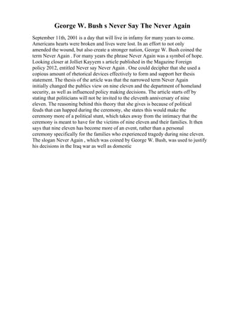 George W. Bush s Never Say The Never Again
September 11th, 2001 is a day that will live in infamy for many years to come.
Americans hearts were broken and lives were lost. In an effort to not only
amended the wound, but also create a stronger nation, George W. Bush coined the
term Never Again . For many years the phrase Never Again was a symbol of hope.
Looking closer at Jolliet Kayyem s article published in the Magazine Foreign
policy 2012, entitled Never say Never Again . One could decipher that she used a
copious amount of rhetorical devices effectively to form and support her thesis
statement. The thesis of the article was that the narrowed term Never Again
initially changed the publics view on nine eleven and the department of homeland
security, as well as influenced policy making decisions. The article starts off by
stating that politicians will not be invited to the eleventh anniversary of nine
eleven. The reasoning behind this theory that she gives is because of political
feuds that can happed during the ceremony, she states this would make the
ceremony more of a political stunt, which takes away from the intimacy that the
ceremony is meant to have for the victims of nine eleven and their families. It then
says that nine eleven has become more of an event, rather than a personal
ceremony specifically for the families who experienced tragedy during nine eleven.
The slogan Never Again , which was coined by George W. Bush, was used to justify
his decisions in the Iraq war as well as domestic
 