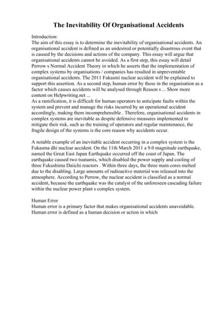 The Inevitability Of Organisational Accidents
Introduction:
The aim of this essay is to determine the inevitability of organisational accidents. An
organisational accident is defined as an undesired or potentially disastrous event that
is caused by the decisions and actions of the company. This essay will argue that
organisational accidents cannot be avoided. As a first step, this essay will detail
Perrow s Normal Accident Theory in which he asserts that the implementation of
complex systems by organisations / companies has resulted in unpreventable
organisational accidents. The 2011 Fukasmi nuclear accident will be explained to
support this assertion. As a second step, human error by those in the organisation as a
factor which causes accidents will be analysed through Reason s ... Show more
content on Helpwriting.net ...
As a ramification, it is difficult for human operators to anticipate faults within the
system and prevent and manage the risks incurred by an operational accident
accordingly, making them incomprehensible . Therefore, organisational accidents in
complex systems are inevitable as despite defensive measures implemented to
mitigate their risk, such as the training of operators and regular maintenance, the
fragile design of the systems is the core reason why accidents occur.
A notable example of an inevitable accident occurring in a complex system is the
Fukasma dhi nuclear accident. On the 11th March 2011 a 9.0 magnitude earthquake,
named the Great East Japan Earthquake occurred off the coast of Japan. The
earthquake caused two tsunamis, which disabled the power supply and cooling of
three Fukushima Daiichi reactors . Within three days, the three main cores melted
due to the disabling. Large amounts of radioactive material was released into the
atmosphere. According to Perrow, the nuclear accident is classified as a normal
accident, because the earthquake was the catalyst of the unforeseen cascading failure
within the nuclear power plant s complex system.
Human Error
Human error is a primary factor that makes organisational accidents unavoidable.
Human error is defined as a human decision or action in which
 