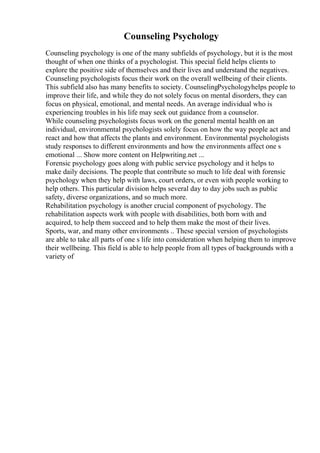 Counseling Psychology
Counseling psychology is one of the many subfields of psychology, but it is the most
thought of when one thinks of a psychologist. This special field helps clients to
explore the positive side of themselves and their lives and understand the negatives.
Counseling psychologists focus their work on the overall wellbeing of their clients.
This subfield also has many benefits to society. CounselingPsychologyhelps people to
improve their life, and while they do not solely focus on mental disorders, they can
focus on physical, emotional, and mental needs. An average individual who is
experiencing troubles in his life may seek out guidance from a counselor.
While counseling psychologists focus work on the general mental health on an
individual, environmental psychologists solely focus on how the way people act and
react and how that affects the plants and environment. Environmental psychologists
study responses to different environments and how the environments affect one s
emotional ... Show more content on Helpwriting.net ...
Forensic psychology goes along with public service psychology and it helps to
make daily decisions. The people that contribute so much to life deal with forensic
psychology when they help with laws, court orders, or even with people working to
help others. This particular division helps several day to day jobs such as public
safety, diverse organizations, and so much more.
Rehabilitation psychology is another crucial component of psychology. The
rehabilitation aspects work with people with disabilities, both born with and
acquired, to help them succeed and to help them make the most of their lives.
Sports, war, and many other environments .. These special version of psychologists
are able to take all parts of one s life into consideration when helping them to improve
their wellbeing. This field is able to help people from all types of backgrounds with a
variety of
 