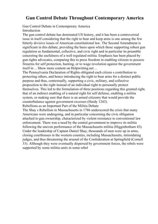 Gun Control Debate Throughout Contemporary America
Gun Control Debate in Contemporary America
Introduction
The gun control debate has dominated US history, and it has been a controversial
issue in itself considering that the right to bear and keep arms is one among the few
bitterly divisive issues of American constitutional law. The Second Amendment is
significant in this debate, providing the basis upon which those supporting robust gun
regulation as fundamental, collective, and civic right and in particular its preamble
concreting the usefulness of a well regulated militia. Emphasis has been placed by
gun rights advocates, comparing this to press freedom in enabling citizens to possess
firearms for self protection, hunting, or to wage revolution against the government
itself in ... Show more content on Helpwriting.net ...
The Pennsylvania Declaration of Rights obligated each citizen s contribution to
protecting others, and hence introducing the right to bear arms for a distinct public
purpose and thus, contextually, supporting a civic, military, and collective
proposition to the right instead of an individual right to personally protect
themselves. This led to the formulation of three positions regarding this granted right,
that of an indirect enabling of a natural right for self defense, enabling a militia
system, or making sure that there is an armed citizenry that would provide the
counterbalance against government excesses (Hardy 1243).
Rebellions as an Important Part of the Militia Debate
The Shay s Rebellion in Massachusetts in 1786 underscored the crisis that many
Americans were undergoing, and in particular concerning the civic obligation
attached to gun ownership, characterized by violent resistance to conventional law
enforcement. There was a need by the central government to improve its militia
following the uneven performance of the Massachusetts militia (Higginbotham 43).
Under the leadership of Captain Daniel Shay, thousands of men were up in arms,
closing courthouses in the western counties, including Massachusetts, intimidating
judges, and thus threatening the arsenal of the Confederation at Springfield (Cornell
33). Although they were eventually dispersed by government forces, the rebels were
supported by some militia units in some rebel
 