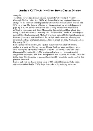 Analysis Of The Article How Stress Causes Disease
Analysis
The article How Stress Causes Disease explains how I became ill recently
(Carnegie Mellon University, 2012). My boss called with a proposed job status
change for me from full time to part time which would mean a loss of benefits and
50% cut in pay. The thought of losing my job devastated me not only because it
pays my bills, but because I love what I do. Facing this situation has made it
difficult to concentrate and sleep. My appetite diminished and I had a hard time
eating. I cried and my mood was very sad. I fell ill within 3 weeks of receiving the
news of this life altering event. My body was more vulnerable to illness because my
immune system was less sensitive to the cortisol levels over time, allowing the
inflammation to go unchecked, causing illness to attack my body (Carnegie Mellon
University, 2012).
I am a conscientious student, and I put an extreme amount of effort into my
studies to achieve a 4.0 in my courses. I know that I am more sensitive to stress
after reading the article How to Predict Who Will Suffer the Most From Stress
(Concordia University, 2014). My heart pounds whenever I complete graded
assignments because I know that I must perform well to obtain the marks I strive for
in the class. This biological response, if monitored by scientists, would confirm this
personal stress risk.
I am at high risk for illness from a score of 438 on the Holmes and Rahe stress
assessment (Mind Tools, 2015). Steps I can take to decrease my stress can
 