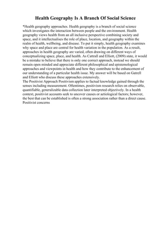 Health Geography Is A Branch Of Social Science
*Health geography approaches. Health geography is a branch of social science
which investigates the interaction between people and the environment. Health
geography views health from an all inclusive perspective combining society and
space, and it intellectualises the role of place, location, and geography within the
realm of health, wellbeing, and disease. To put it simply, health geography examines
why space and place are central for health variation in the population. As a result,
approaches in health geography are varied, often drawing on different ways of
conceptualizing space, place, and health. As Cattrall and Elliott, (2009) state, it would
be a mistake to believe that there is only one correct approach, instead we should
remain open minded and appreciate different philosophical and epistemological
approaches and viewpoints in health and how they contribute to the enhancement of
our understanding of a particular health issue. My answer will be based on Gatrell
and Elliott who discuss these approaches extensively.
The Positivist Approach Positivism applies to factual knowledge gained through the
senses including measurement. Oftentimes, positivism research relies on observable,
quantifiable, generalizable data collection later interpreted objectively. In a health
context, positivist accounts seek to uncover causes or aetiological factors; however,
the best that can be established is often a strong association rather than a direct cause.
Positivist concerns
 