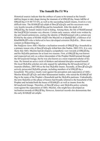The Ismaili Da Гё Wa
Historical sources indicate that the embryo of came to be termed as the Ismaili
daКїwa began to take shape during the imamate of al б№ўДЃdiq. Imam JaКїfar al
б№ўДЃdiq (114 48/733 65), as well as the succeeding Ismaili imams, lived in a very
difficult time. The КїAbbДЃsid caliph al DawДЃnД«qД« and his successors were
very hostile towards al б№ўДЃdiq and his household. After the death of al
б№ўДЃdiq, the Ismaili imams lived in hiding. Among them, the life of MuбёҐammad
ibn IsmДЃКїД«l remains very obscure. Certain early sources, which were written by
the anti Ismaili polemicists, confuse the identity of MuбёҐammad with a certain non
КїAlid by the name of КїAbd AllДЃh ibn MaymЕ«n al QaddДЃбёҐ, a follower of al
Khaб№б№ДЃb who is believed to have developed extremist ShД«Кїa... Show more
content on Helpwriting.net ...
Ibn NadД«m views AbЕ« Muslim s inclination towards al б№ўДЃdiq s household as
a primary reason why al DawДЃnД«qД« killed him (ibn Nadim, 2002:352). It is very
likely that AbЕ« Muslim had developed a sympathetic view towards al б№ўДЃdiq
and his ShД«Кїa partisans for at least two reasons. First, al б№ўДЃdiq was known
and respected not only as a direct descendant of the Prophet MuбёҐammad through
the бё¤usaД«nid lineage, but he was also known as a most respected scholar of his
time. He formed an active circle of thinkers and talented disciples around himself.
His loyal ShД«Кїa scholars not only argued for upholding the бё¤usaД«nid line of
imamate (Daftary, 2007:84) as the true ShД«Кїa imams. Secondly, al DawДЃnД«qД«
actively persecuted ShД«Кїa groups, including members of al б№ўДЃdiq s
household. This policy clearly went against the perception and expectation of AbЕ«
Muslim KhurДЃsДЃnД« and other Khurasanian leaders, who raised the КїAbbДЃsid
flag in the name of the Prophet s Household and the ShД«Кїa partisans. Undoubtedly,
the term ShД«Кїa at this phase of history had broadly referred to the household of the
Prophet and included both the house of КїAbbДЃs as well as imams from the
бё¤usaД«nid lineage. Therefore, al DawДЃnД«q s anti ShД«Кїa policy certainly
went against the expectation of AbЕ« Muslim, who might have developed an
inclination towards al б№ўДЃdiq. However, historical records also demonstrate that
the early КїAbbДЃsid caliphs
 