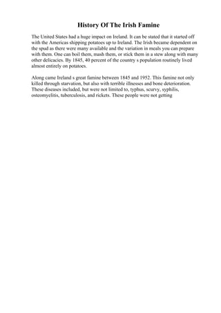 History Of The Irish Famine
The United States had a huge impact on Ireland. It can be stated that it started off
with the Americas shipping potatoes up to Ireland. The Irish became dependent on
the spud as there were many available and the variation in meals you can prepare
with them. One can boil them, mash them, or stick them in a stew along with many
other delicacies. By 1845, 40 percent of the country s population routinely lived
almost entirely on potatoes.
Along came Ireland s great famine between 1845 and 1952. This famine not only
killed through starvation, but also with terrible illnesses and bone deterioration.
These diseases included, but were not limited to, typhus, scurvy, syphilis,
osteomyelitis, tuberculosis, and rickets. These people were not getting
 
