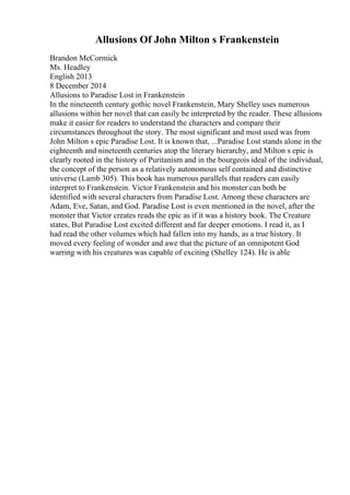 Allusions Of John Milton s Frankenstein
Brandon McCormick
Ms. Headley
English 2013
8 December 2014
Allusions to Paradise Lost in Frankenstein
In the nineteenth century gothic novel Frankenstein, Mary Shelley uses numerous
allusions within her novel that can easily be interpreted by the reader. These allusions
make it easier for readers to understand the characters and compare their
circumstances throughout the story. The most significant and most used was from
John Milton s epic Paradise Lost. It is known that, ...Paradise Lost stands alone in the
eighteenth and nineteenth centuries atop the literary hierarchy, and Milton s epic is
clearly rooted in the history of Puritanism and in the bourgeois ideal of the individual,
the concept of the person as a relatively autonomous self contained and distinctive
universe (Lamb 305). This book has numerous parallels that readers can easily
interpret to Frankenstein. Victor Frankenstein and his monster can both be
identified with several characters from Paradise Lost. Among these characters are
Adam, Eve, Satan, and God. Paradise Lost is even mentioned in the novel, after the
monster that Victor creates reads the epic as if it was a history book. The Creature
states, But Paradise Lost excited different and far deeper emotions. I read it, as I
had read the other volumes which had fallen into my hands, as a true history. It
moved every feeling of wonder and awe that the picture of an omnipotent God
warring with his creatures was capable of exciting (Shelley 124). He is able
 
