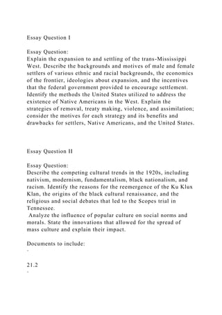 Essay Question I
Essay Question:
Explain the expansion to and settling of the trans-Mississippi
West. Describe the backgrounds and motives of male and female
settlers of various ethnic and racial backgrounds, the economics
of the frontier, ideologies about expansion, and the incentives
that the federal government provided to encourage settlement.
Identify the methods the United States utilized to address the
existence of Native Americans in the West. Explain the
strategies of removal, treaty making, violence, and assimilation;
consider the motives for each strategy and its benefits and
drawbacks for settlers, Native Americans, and the United States.
Essay Question II
Essay Question:
Describe the competing cultural trends in the 1920s, including
nativism, modernism, fundamentalism, black nationalism, and
racism. Identify the reasons for the reemergence of the Ku Klux
Klan, the origins of the black cultural renaissance, and the
religious and social debates that led to the Scopes trial in
Tennessee.
Analyze the influence of popular culture on social norms and
morals. State the innovations that allowed for the spread of
mass culture and explain their impact.
Documents to include:
·
21.2
·
 