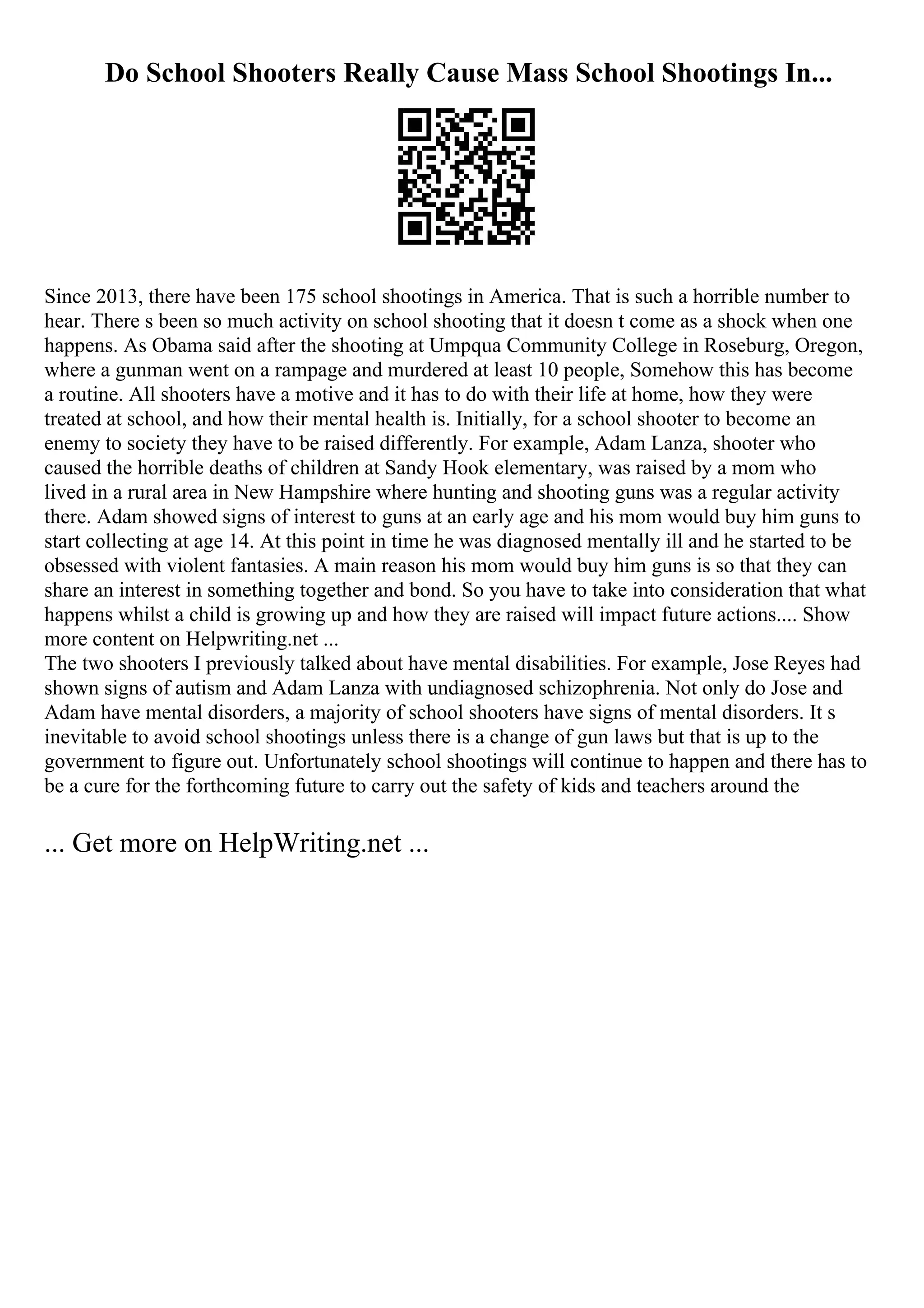 Do School Shooters Really Cause Mass School Shootings In...
Since 2013, there have been 175 school shootings in America. That is such a horrible number to
hear. There s been so much activity on school shooting that it doesn t come as a shock when one
happens. As Obama said after the shooting at Umpqua Community College in Roseburg, Oregon,
where a gunman went on a rampage and murdered at least 10 people, Somehow this has become
a routine. All shooters have a motive and it has to do with their life at home, how they were
treated at school, and how their mental health is. Initially, for a school shooter to become an
enemy to society they have to be raised differently. For example, Adam Lanza, shooter who
caused the horrible deaths of children at Sandy Hook elementary, was raised by a mom who
lived in a rural area in New Hampshire where hunting and shooting guns was a regular activity
there. Adam showed signs of interest to guns at an early age and his mom would buy him guns to
start collecting at age 14. At this point in time he was diagnosed mentally ill and he started to be
obsessed with violent fantasies. A main reason his mom would buy him guns is so that they can
share an interest in something together and bond. So you have to take into consideration that what
happens whilst a child is growing up and how they are raised will impact future actions.... Show
more content on Helpwriting.net ...
The two shooters I previously talked about have mental disabilities. For example, Jose Reyes had
shown signs of autism and Adam Lanza with undiagnosed schizophrenia. Not only do Jose and
Adam have mental disorders, a majority of school shooters have signs of mental disorders. It s
inevitable to avoid school shootings unless there is a change of gun laws but that is up to the
government to figure out. Unfortunately school shootings will continue to happen and there has to
be a cure for the forthcoming future to carry out the safety of kids and teachers around the
... Get more on HelpWriting.net ...
 