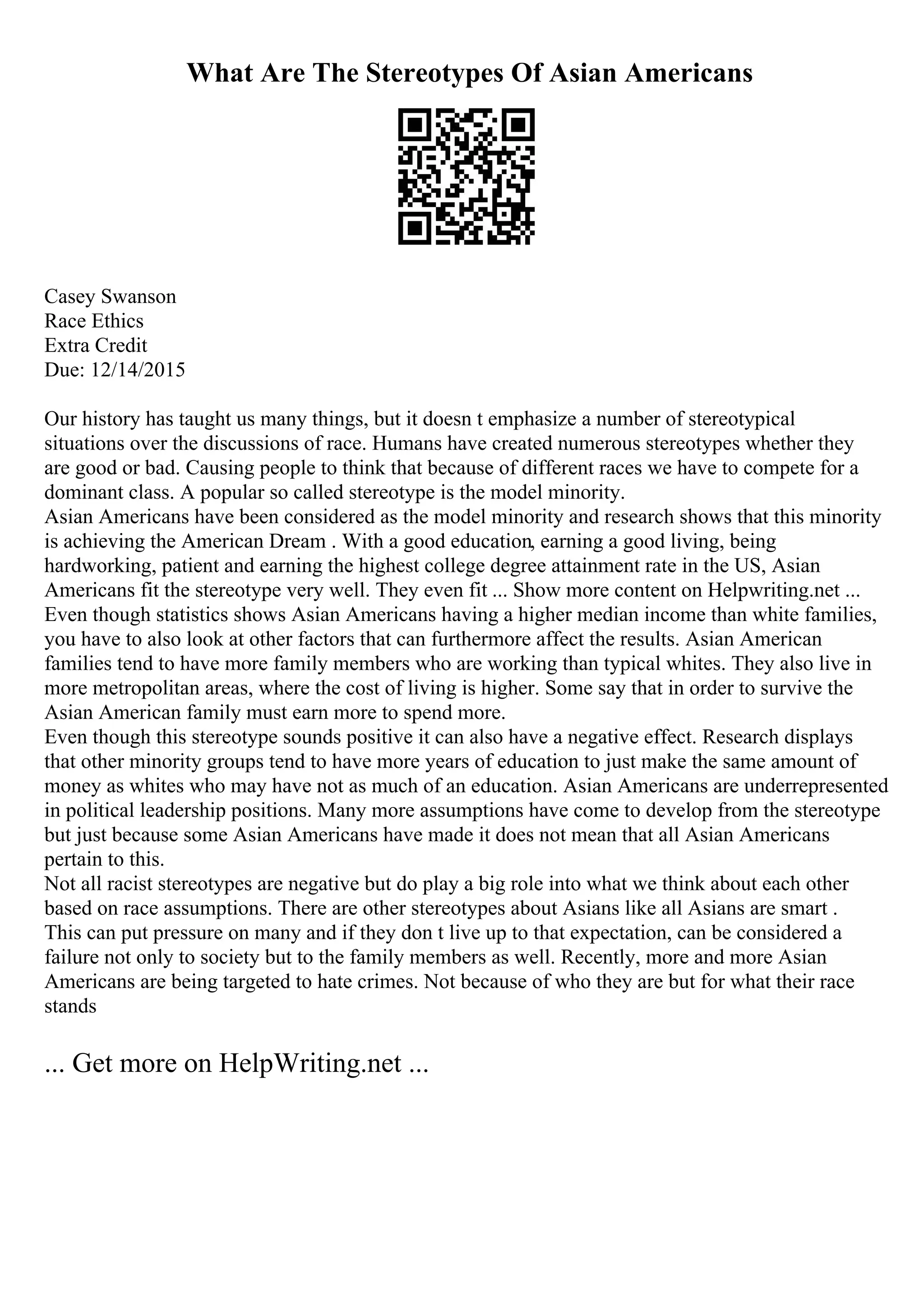 What Are The Stereotypes Of Asian Americans
Casey Swanson
Race Ethics
Extra Credit
Due: 12/14/2015
Our history has taught us many things, but it doesn t emphasize a number of stereotypical
situations over the discussions of race. Humans have created numerous stereotypes whether they
are good or bad. Causing people to think that because of different races we have to compete for a
dominant class. A popular so called stereotype is the model minority.
Asian Americans have been considered as the model minority and research shows that this minority
is achieving the American Dream . With a good education, earning a good living, being
hardworking, patient and earning the highest college degree attainment rate in the US, Asian
Americans fit the stereotype very well. They even fit ... Show more content on Helpwriting.net ...
Even though statistics shows Asian Americans having a higher median income than white families,
you have to also look at other factors that can furthermore affect the results. Asian American
families tend to have more family members who are working than typical whites. They also live in
more metropolitan areas, where the cost of living is higher. Some say that in order to survive the
Asian American family must earn more to spend more.
Even though this stereotype sounds positive it can also have a negative effect. Research displays
that other minority groups tend to have more years of education to just make the same amount of
money as whites who may have not as much of an education. Asian Americans are underrepresented
in political leadership positions. Many more assumptions have come to develop from the stereotype
but just because some Asian Americans have made it does not mean that all Asian Americans
pertain to this.
Not all racist stereotypes are negative but do play a big role into what we think about each other
based on race assumptions. There are other stereotypes about Asians like all Asians are smart .
This can put pressure on many and if they don t live up to that expectation, can be considered a
failure not only to society but to the family members as well. Recently, more and more Asian
Americans are being targeted to hate crimes. Not because of who they are but for what their race
stands
... Get more on HelpWriting.net ...
 