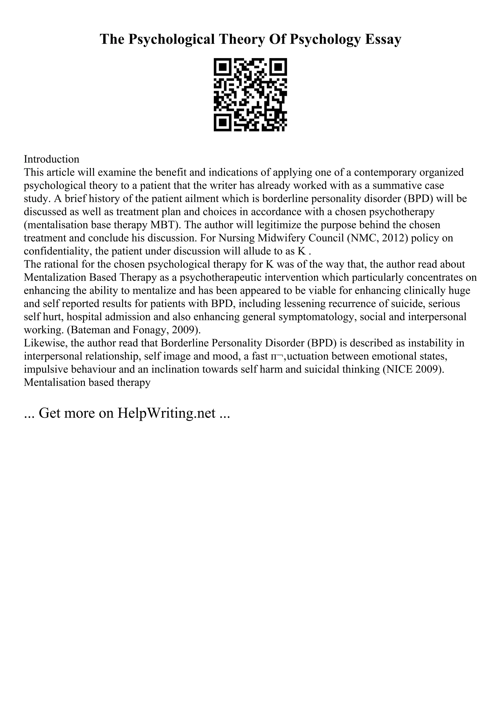 The Psychological Theory Of Psychology Essay
Introduction
This article will examine the benefit and indications of applying one of a contemporary organized
psychological theory to a patient that the writer has already worked with as a summative case
study. A brief history of the patient ailment which is borderline personality disorder (BPD) will be
discussed as well as treatment plan and choices in accordance with a chosen psychotherapy
(mentalisation base therapy MBT). The author will legitimize the purpose behind the chosen
treatment and conclude his discussion. For Nursing Midwifery Council (NMC, 2012) policy on
confidentiality, the patient under discussion will allude to as K .
The rational for the chosen psychological therapy for K was of the way that, the author read about
Mentalization Based Therapy as a psychotherapeutic intervention which particularly concentrates on
enhancing the ability to mentalize and has been appeared to be viable for enhancing clinically huge
and self reported results for patients with BPD, including lessening recurrence of suicide, serious
self hurt, hospital admission and also enhancing general symptomatology, social and interpersonal
working. (Bateman and Fonagy, 2009).
Likewise, the author read that Borderline Personality Disorder (BPD) is described as instability in
interpersonal relationship, self image and mood, a fast п¬‚uctuation between emotional states,
impulsive behaviour and an inclination towards self harm and suicidal thinking (NICE 2009).
Mentalisation based therapy
... Get more on HelpWriting.net ...
 