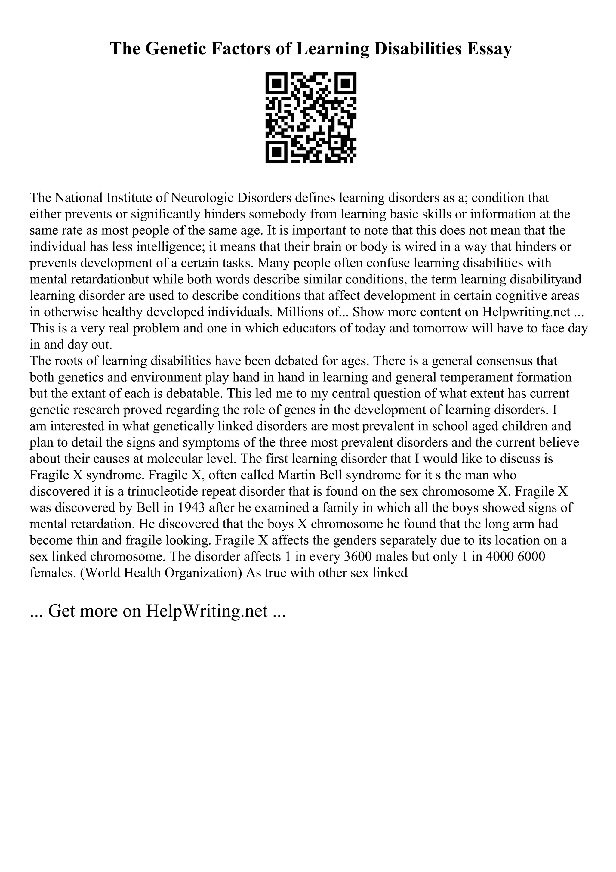 The Genetic Factors of Learning Disabilities Essay
The National Institute of Neurologic Disorders defines learning disorders as a; condition that
either prevents or significantly hinders somebody from learning basic skills or information at the
same rate as most people of the same age. It is important to note that this does not mean that the
individual has less intelligence; it means that their brain or body is wired in a way that hinders or
prevents development of a certain tasks. Many people often confuse learning disabilities with
mental retardationbut while both words describe similar conditions, the term learning disabilityand
learning disorder are used to describe conditions that affect development in certain cognitive areas
in otherwise healthy developed individuals. Millions of... Show more content on Helpwriting.net ...
This is a very real problem and one in which educators of today and tomorrow will have to face day
in and day out.
The roots of learning disabilities have been debated for ages. There is a general consensus that
both genetics and environment play hand in hand in learning and general temperament formation
but the extant of each is debatable. This led me to my central question of what extent has current
genetic research proved regarding the role of genes in the development of learning disorders. I
am interested in what genetically linked disorders are most prevalent in school aged children and
plan to detail the signs and symptoms of the three most prevalent disorders and the current believe
about their causes at molecular level. The first learning disorder that I would like to discuss is
Fragile X syndrome. Fragile X, often called Martin Bell syndrome for it s the man who
discovered it is a trinucleotide repeat disorder that is found on the sex chromosome X. Fragile X
was discovered by Bell in 1943 after he examined a family in which all the boys showed signs of
mental retardation. He discovered that the boys X chromosome he found that the long arm had
become thin and fragile looking. Fragile X affects the genders separately due to its location on a
sex linked chromosome. The disorder affects 1 in every 3600 males but only 1 in 4000 6000
females. (World Health Organization) As true with other sex linked
... Get more on HelpWriting.net ...
 