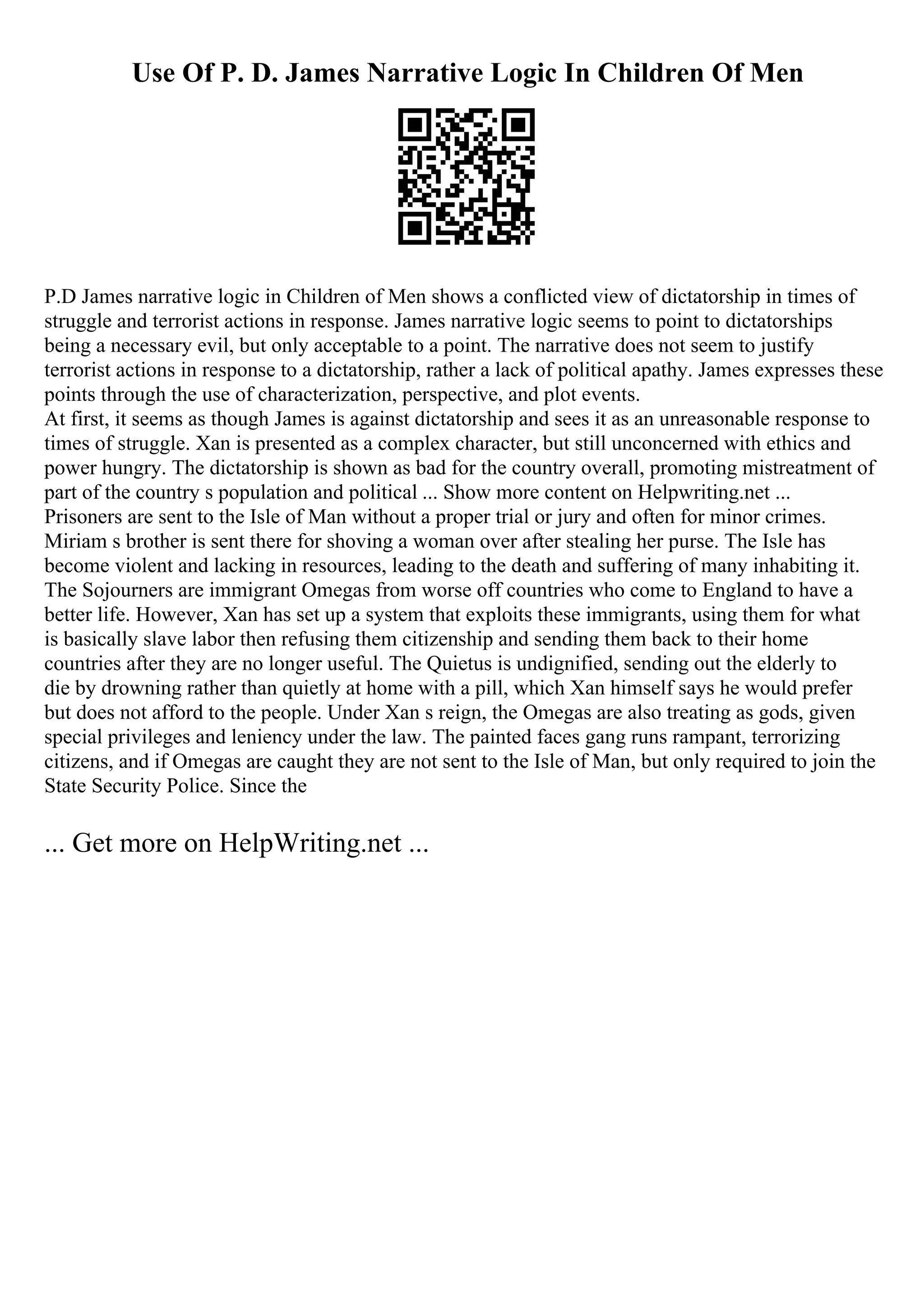 Use Of P. D. James Narrative Logic In Children Of Men
P.D James narrative logic in Children of Men shows a conflicted view of dictatorship in times of
struggle and terrorist actions in response. James narrative logic seems to point to dictatorships
being a necessary evil, but only acceptable to a point. The narrative does not seem to justify
terrorist actions in response to a dictatorship, rather a lack of political apathy. James expresses these
points through the use of characterization, perspective, and plot events.
At first, it seems as though James is against dictatorship and sees it as an unreasonable response to
times of struggle. Xan is presented as a complex character, but still unconcerned with ethics and
power hungry. The dictatorship is shown as bad for the country overall, promoting mistreatment of
part of the country s population and political ... Show more content on Helpwriting.net ...
Prisoners are sent to the Isle of Man without a proper trial or jury and often for minor crimes.
Miriam s brother is sent there for shoving a woman over after stealing her purse. The Isle has
become violent and lacking in resources, leading to the death and suffering of many inhabiting it.
The Sojourners are immigrant Omegas from worse off countries who come to England to have a
better life. However, Xan has set up a system that exploits these immigrants, using them for what
is basically slave labor then refusing them citizenship and sending them back to their home
countries after they are no longer useful. The Quietus is undignified, sending out the elderly to
die by drowning rather than quietly at home with a pill, which Xan himself says he would prefer
but does not afford to the people. Under Xan s reign, the Omegas are also treating as gods, given
special privileges and leniency under the law. The painted faces gang runs rampant, terrorizing
citizens, and if Omegas are caught they are not sent to the Isle of Man, but only required to join the
State Security Police. Since the
... Get more on HelpWriting.net ...
 