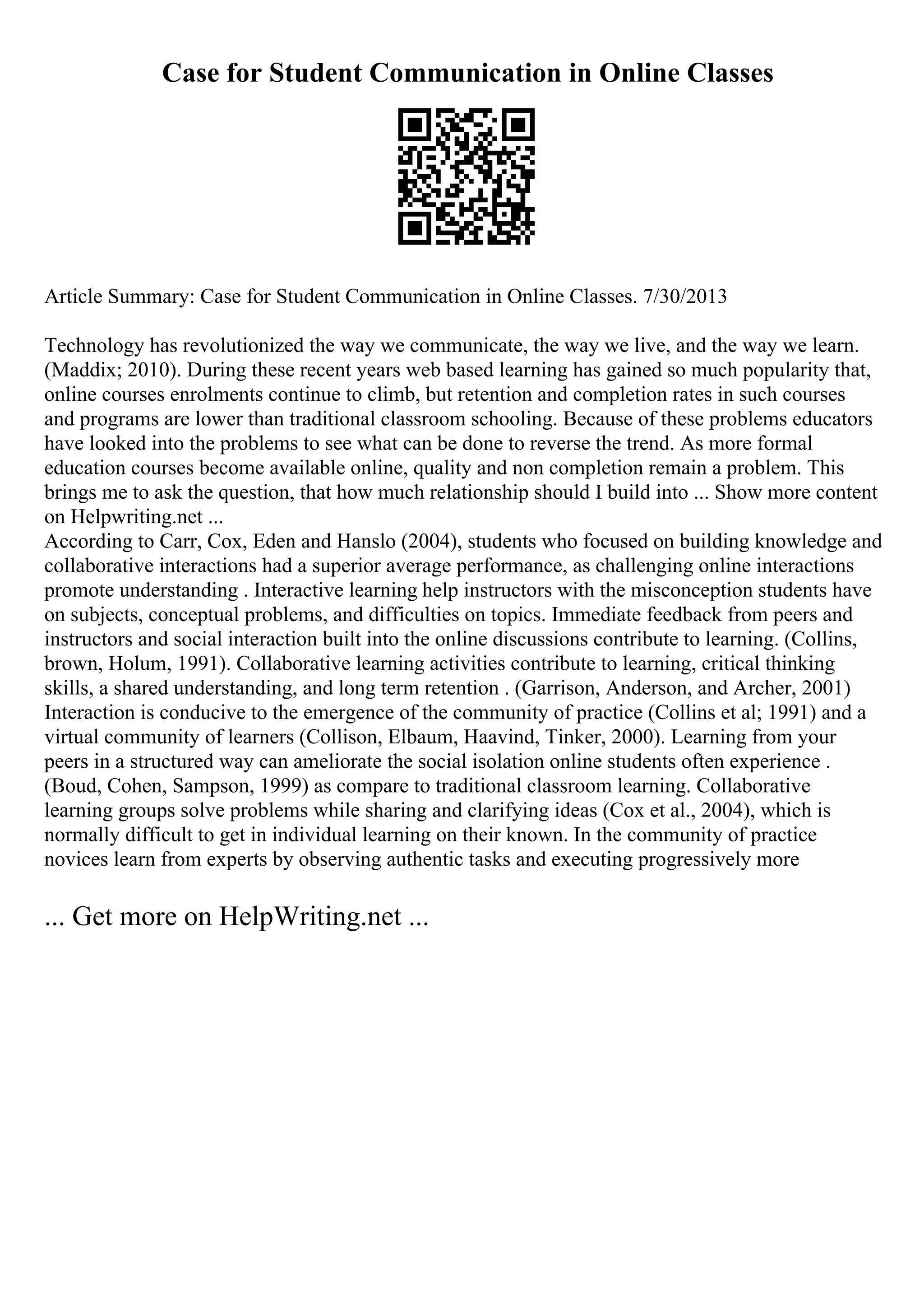 Case for Student Communication in Online Classes
Article Summary: Case for Student Communication in Online Classes. 7/30/2013
Technology has revolutionized the way we communicate, the way we live, and the way we learn.
(Maddix; 2010). During these recent years web based learning has gained so much popularity that,
online courses enrolments continue to climb, but retention and completion rates in such courses
and programs are lower than traditional classroom schooling. Because of these problems educators
have looked into the problems to see what can be done to reverse the trend. As more formal
education courses become available online, quality and non completion remain a problem. This
brings me to ask the question, that how much relationship should I build into ... Show more content
on Helpwriting.net ...
According to Carr, Cox, Eden and Hanslo (2004), students who focused on building knowledge and
collaborative interactions had a superior average performance, as challenging online interactions
promote understanding . Interactive learning help instructors with the misconception students have
on subjects, conceptual problems, and difficulties on topics. Immediate feedback from peers and
instructors and social interaction built into the online discussions contribute to learning. (Collins,
brown, Holum, 1991). Collaborative learning activities contribute to learning, critical thinking
skills, a shared understanding, and long term retention . (Garrison, Anderson, and Archer, 2001)
Interaction is conducive to the emergence of the community of practice (Collins et al; 1991) and a
virtual community of learners (Collison, Elbaum, Haavind, Tinker, 2000). Learning from your
peers in a structured way can ameliorate the social isolation online students often experience .
(Boud, Cohen, Sampson, 1999) as compare to traditional classroom learning. Collaborative
learning groups solve problems while sharing and clarifying ideas (Cox et al., 2004), which is
normally difficult to get in individual learning on their known. In the community of practice
novices learn from experts by observing authentic tasks and executing progressively more
... Get more on HelpWriting.net ...
 