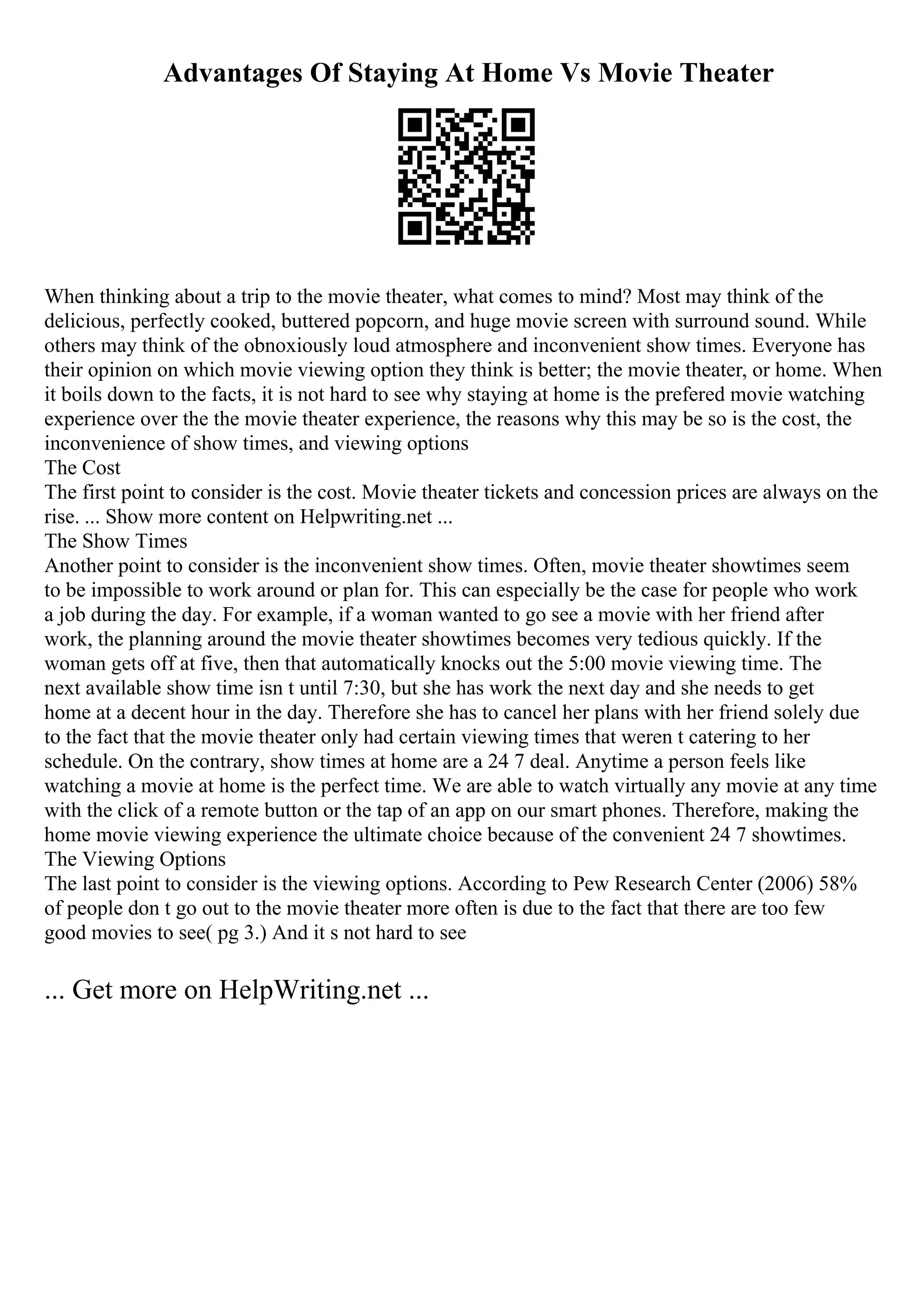 Advantages Of Staying At Home Vs Movie Theater
When thinking about a trip to the movie theater, what comes to mind? Most may think of the
delicious, perfectly cooked, buttered popcorn, and huge movie screen with surround sound. While
others may think of the obnoxiously loud atmosphere and inconvenient show times. Everyone has
their opinion on which movie viewing option they think is better; the movie theater, or home. When
it boils down to the facts, it is not hard to see why staying at home is the prefered movie watching
experience over the the movie theater experience, the reasons why this may be so is the cost, the
inconvenience of show times, and viewing options
The Cost
The first point to consider is the cost. Movie theater tickets and concession prices are always on the
rise. ... Show more content on Helpwriting.net ...
The Show Times
Another point to consider is the inconvenient show times. Often, movie theater showtimes seem
to be impossible to work around or plan for. This can especially be the case for people who work
a job during the day. For example, if a woman wanted to go see a movie with her friend after
work, the planning around the movie theater showtimes becomes very tedious quickly. If the
woman gets off at five, then that automatically knocks out the 5:00 movie viewing time. The
next available show time isn t until 7:30, but she has work the next day and she needs to get
home at a decent hour in the day. Therefore she has to cancel her plans with her friend solely due
to the fact that the movie theater only had certain viewing times that weren t catering to her
schedule. On the contrary, show times at home are a 24 7 deal. Anytime a person feels like
watching a movie at home is the perfect time. We are able to watch virtually any movie at any time
with the click of a remote button or the tap of an app on our smart phones. Therefore, making the
home movie viewing experience the ultimate choice because of the convenient 24 7 showtimes.
The Viewing Options
The last point to consider is the viewing options. According to Pew Research Center (2006) 58%
of people don t go out to the movie theater more often is due to the fact that there are too few
good movies to see( pg 3.) And it s not hard to see
... Get more on HelpWriting.net ...
 