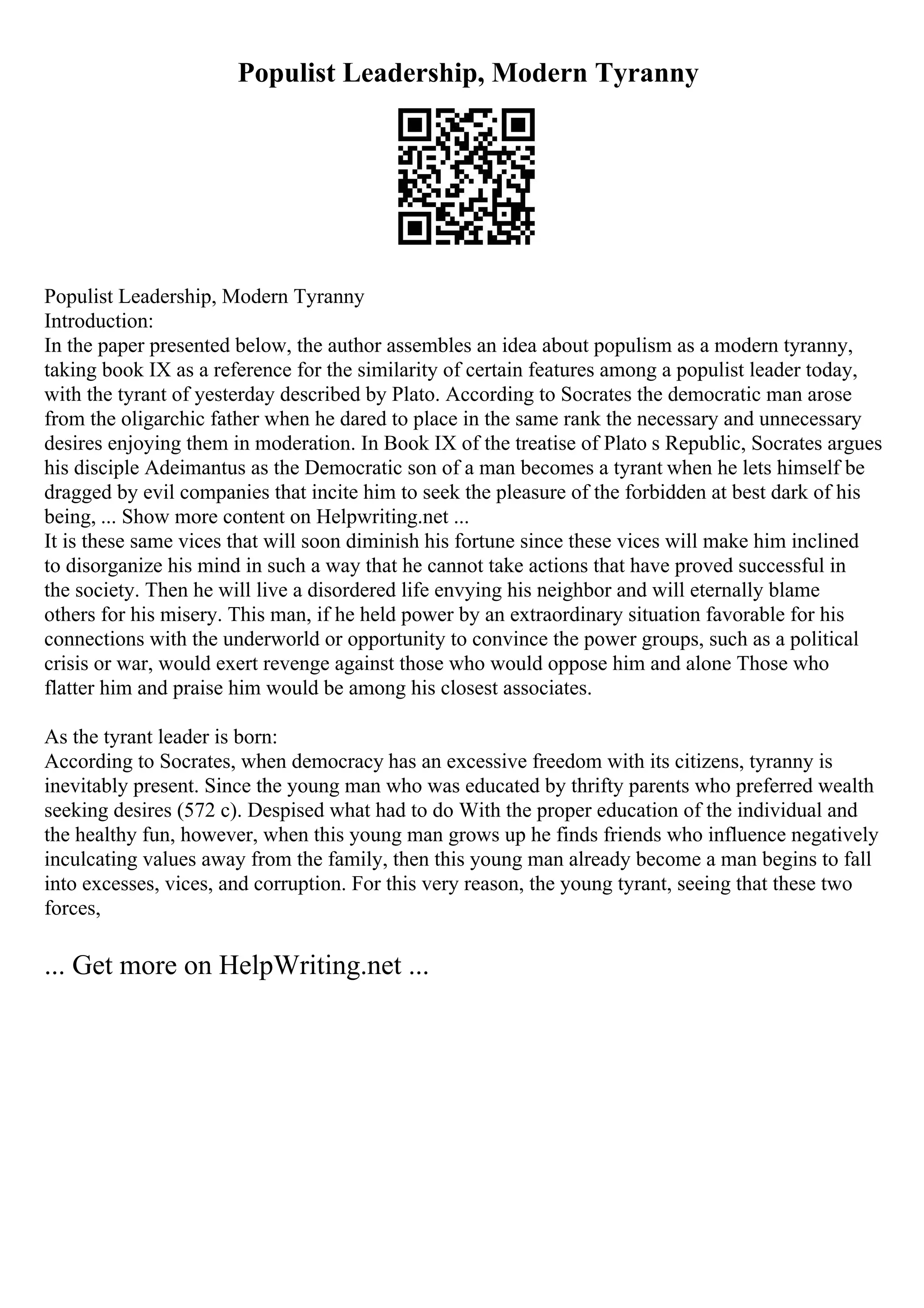 Populist Leadership, Modern Tyranny
Populist Leadership, Modern Tyranny
Introduction:
In the paper presented below, the author assembles an idea about populism as a modern tyranny,
taking book IX as a reference for the similarity of certain features among a populist leader today,
with the tyrant of yesterday described by Plato. According to Socrates the democratic man arose
from the oligarchic father when he dared to place in the same rank the necessary and unnecessary
desires enjoying them in moderation. In Book IX of the treatise of Plato s Republic, Socrates argues
his disciple Adeimantus as the Democratic son of a man becomes a tyrant when he lets himself be
dragged by evil companies that incite him to seek the pleasure of the forbidden at best dark of his
being, ... Show more content on Helpwriting.net ...
It is these same vices that will soon diminish his fortune since these vices will make him inclined
to disorganize his mind in such a way that he cannot take actions that have proved successful in
the society. Then he will live a disordered life envying his neighbor and will eternally blame
others for his misery. This man, if he held power by an extraordinary situation favorable for his
connections with the underworld or opportunity to convince the power groups, such as a political
crisis or war, would exert revenge against those who would oppose him and alone Those who
flatter him and praise him would be among his closest associates.
As the tyrant leader is born:
According to Socrates, when democracy has an excessive freedom with its citizens, tyranny is
inevitably present. Since the young man who was educated by thrifty parents who preferred wealth
seeking desires (572 c). Despised what had to do With the proper education of the individual and
the healthy fun, however, when this young man grows up he finds friends who influence negatively
inculcating values away from the family, then this young man already become a man begins to fall
into excesses, vices, and corruption. For this very reason, the young tyrant, seeing that these two
forces,
... Get more on HelpWriting.net ...
 