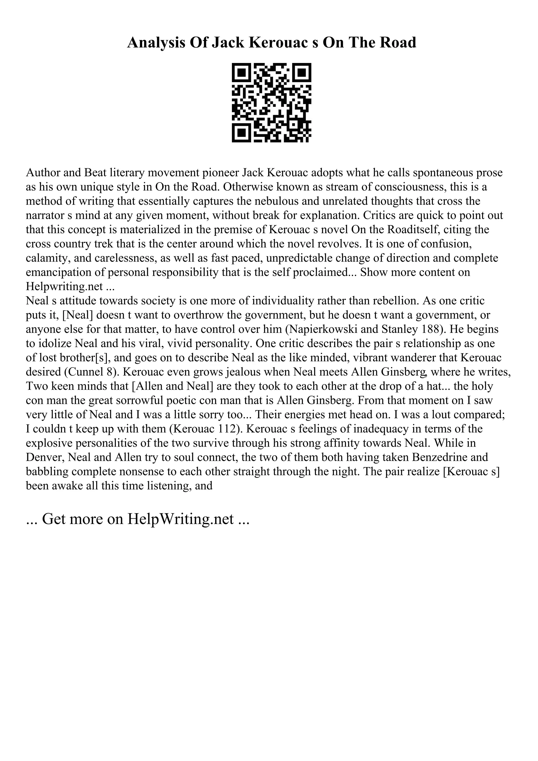 Analysis Of Jack Kerouac s On The Road
Author and Beat literary movement pioneer Jack Kerouac adopts what he calls spontaneous prose
as his own unique style in On the Road. Otherwise known as stream of consciousness, this is a
method of writing that essentially captures the nebulous and unrelated thoughts that cross the
narrator s mind at any given moment, without break for explanation. Critics are quick to point out
that this concept is materialized in the premise of Kerouac s novel On the Roaditself, citing the
cross country trek that is the center around which the novel revolves. It is one of confusion,
calamity, and carelessness, as well as fast paced, unpredictable change of direction and complete
emancipation of personal responsibility that is the self proclaimed... Show more content on
Helpwriting.net ...
Neal s attitude towards society is one more of individuality rather than rebellion. As one critic
puts it, [Neal] doesn t want to overthrow the government, but he doesn t want a government, or
anyone else for that matter, to have control over him (Napierkowski and Stanley 188). He begins
to idolize Neal and his viral, vivid personality. One critic describes the pair s relationship as one
of lost brother[s], and goes on to describe Neal as the like minded, vibrant wanderer that Kerouac
desired (Cunnel 8). Kerouac even grows jealous when Neal meets Allen Ginsberg, where he writes,
Two keen minds that [Allen and Neal] are they took to each other at the drop of a hat... the holy
con man the great sorrowful poetic con man that is Allen Ginsberg. From that moment on I saw
very little of Neal and I was a little sorry too... Their energies met head on. I was a lout compared;
I couldn t keep up with them (Kerouac 112). Kerouac s feelings of inadequacy in terms of the
explosive personalities of the two survive through his strong affinity towards Neal. While in
Denver, Neal and Allen try to soul connect, the two of them both having taken Benzedrine and
babbling complete nonsense to each other straight through the night. The pair realize [Kerouac s]
been awake all this time listening, and
... Get more on HelpWriting.net ...
 