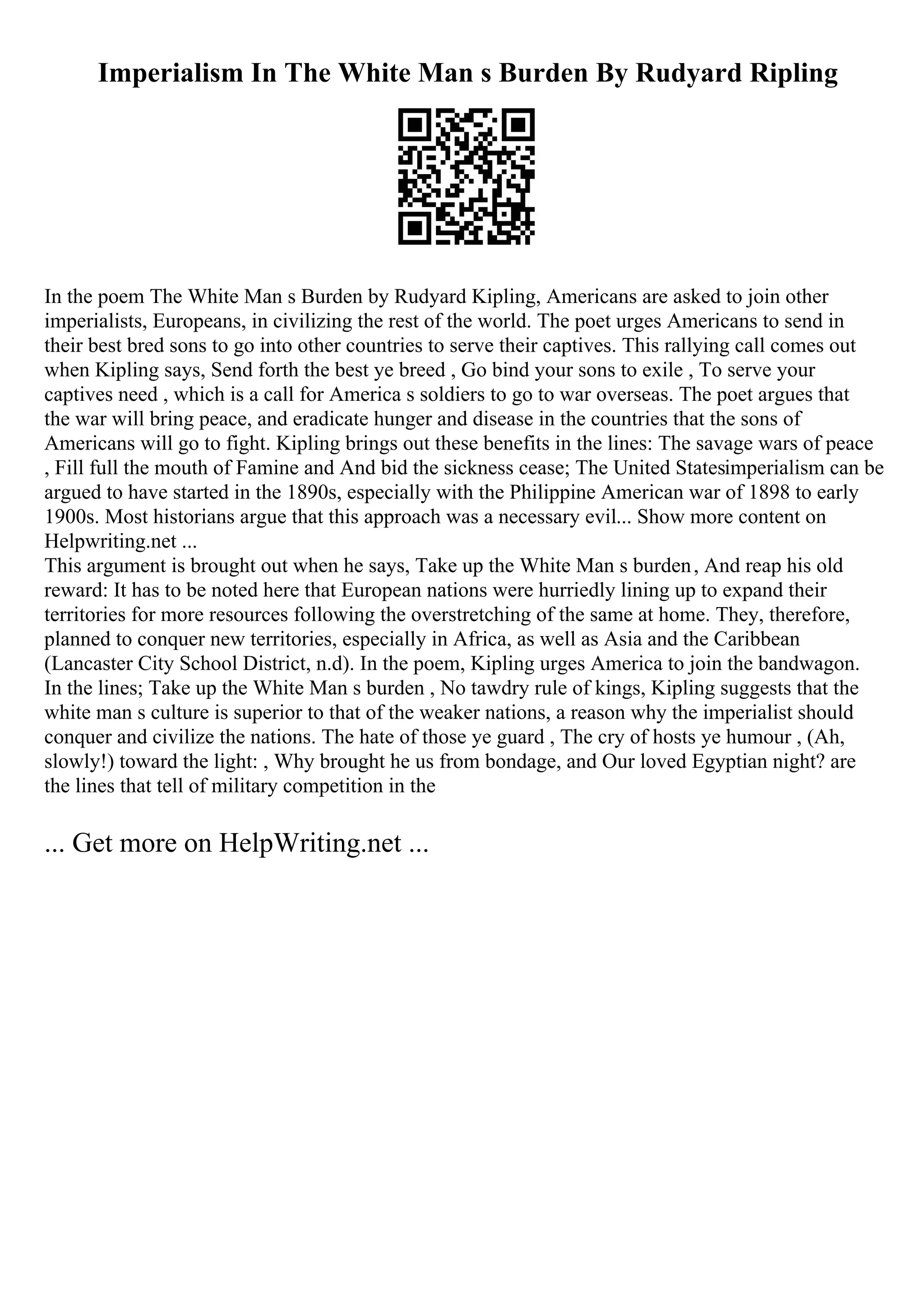 Imperialism In The White Man s Burden By Rudyard Ripling
In the poem The White Man s Burden by Rudyard Kipling, Americans are asked to join other
imperialists, Europeans, in civilizing the rest of the world. The poet urges Americans to send in
their best bred sons to go into other countries to serve their captives. This rallying call comes out
when Kipling says, Send forth the best ye breed , Go bind your sons to exile , To serve your
captives need , which is a call for America s soldiers to go to war overseas. The poet argues that
the war will bring peace, and eradicate hunger and disease in the countries that the sons of
Americans will go to fight. Kipling brings out these benefits in the lines: The savage wars of peace
, Fill full the mouth of Famine and And bid the sickness cease; The United Statesimperialism can be
argued to have started in the 1890s, especially with the Philippine American war of 1898 to early
1900s. Most historians argue that this approach was a necessary evil... Show more content on
Helpwriting.net ...
This argument is brought out when he says, Take up the White Man s burden, And reap his old
reward: It has to be noted here that European nations were hurriedly lining up to expand their
territories for more resources following the overstretching of the same at home. They, therefore,
planned to conquer new territories, especially in Africa, as well as Asia and the Caribbean
(Lancaster City School District, n.d). In the poem, Kipling urges America to join the bandwagon.
In the lines; Take up the White Man s burden , No tawdry rule of kings, Kipling suggests that the
white man s culture is superior to that of the weaker nations, a reason why the imperialist should
conquer and civilize the nations. The hate of those ye guard , The cry of hosts ye humour , (Ah,
slowly!) toward the light: , Why brought he us from bondage, and Our loved Egyptian night? are
the lines that tell of military competition in the
... Get more on HelpWriting.net ...
 