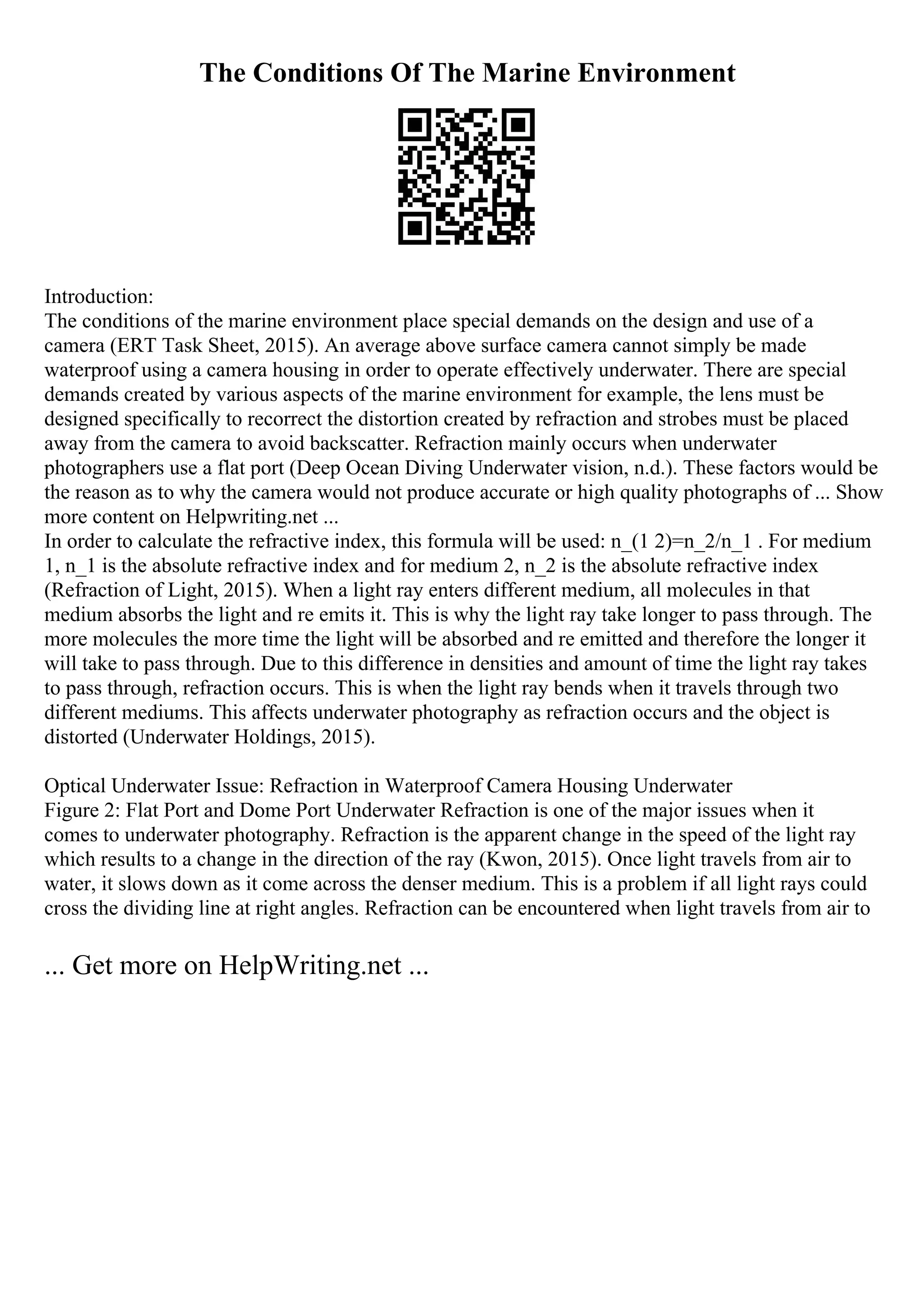 The Conditions Of The Marine Environment
Introduction:
The conditions of the marine environment place special demands on the design and use of a
camera (ERT Task Sheet, 2015). An average above surface camera cannot simply be made
waterproof using a camera housing in order to operate effectively underwater. There are special
demands created by various aspects of the marine environment for example, the lens must be
designed specifically to recorrect the distortion created by refraction and strobes must be placed
away from the camera to avoid backscatter. Refraction mainly occurs when underwater
photographers use a flat port (Deep Ocean Diving Underwater vision, n.d.). These factors would be
the reason as to why the camera would not produce accurate or high quality photographs of ... Show
more content on Helpwriting.net ...
In order to calculate the refractive index, this formula will be used: n_(1 2)=n_2/n_1 . For medium
1, n_1 is the absolute refractive index and for medium 2, n_2 is the absolute refractive index
(Refraction of Light, 2015). When a light ray enters different medium, all molecules in that
medium absorbs the light and re emits it. This is why the light ray take longer to pass through. The
more molecules the more time the light will be absorbed and re emitted and therefore the longer it
will take to pass through. Due to this difference in densities and amount of time the light ray takes
to pass through, refraction occurs. This is when the light ray bends when it travels through two
different mediums. This affects underwater photography as refraction occurs and the object is
distorted (Underwater Holdings, 2015).
Optical Underwater Issue: Refraction in Waterproof Camera Housing Underwater
Figure 2: Flat Port and Dome Port Underwater Refraction is one of the major issues when it
comes to underwater photography. Refraction is the apparent change in the speed of the light ray
which results to a change in the direction of the ray (Kwon, 2015). Once light travels from air to
water, it slows down as it come across the denser medium. This is a problem if all light rays could
cross the dividing line at right angles. Refraction can be encountered when light travels from air to
... Get more on HelpWriting.net ...
 