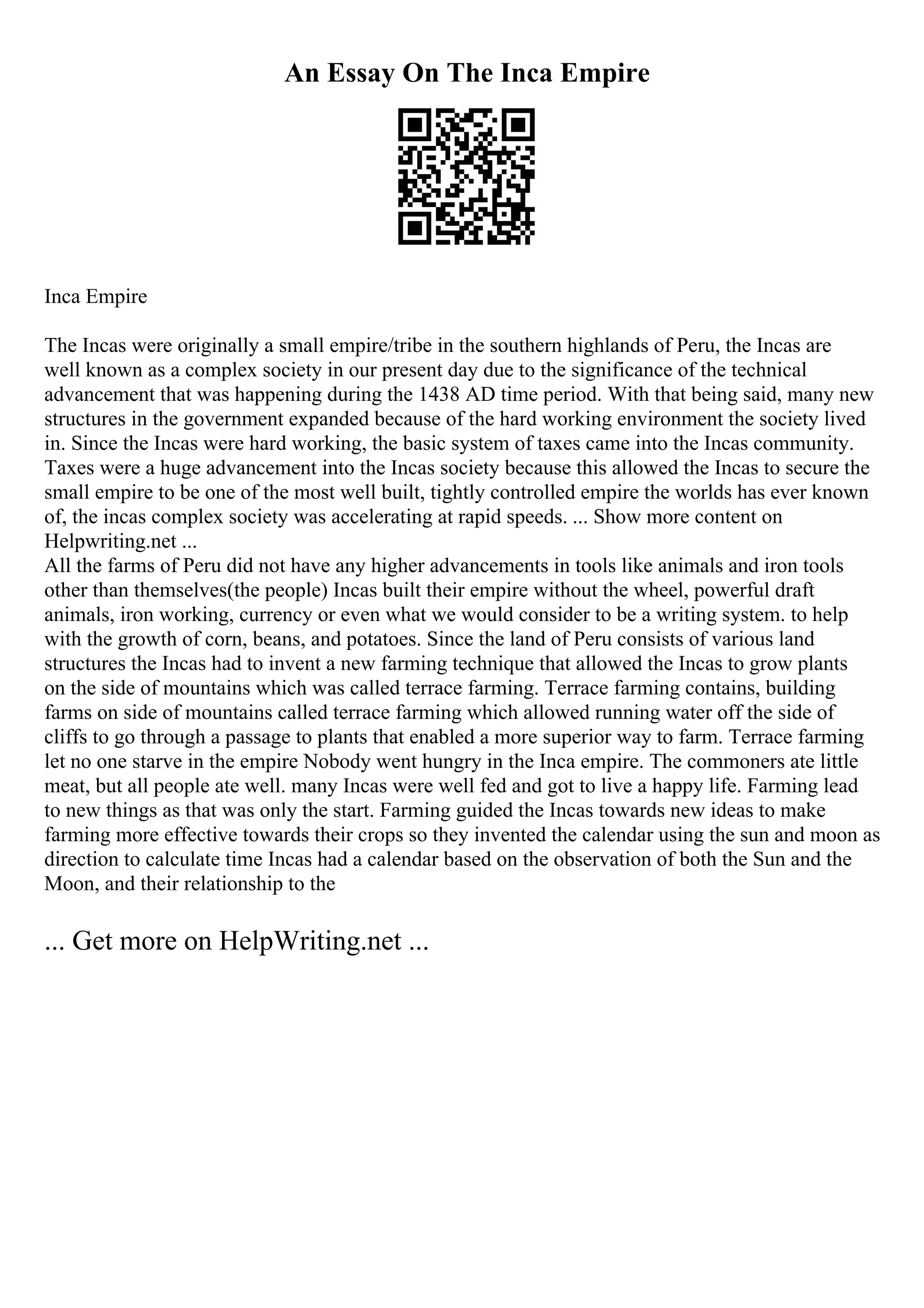 An Essay On The Inca Empire
Inca Empire
The Incas were originally a small empire/tribe in the southern highlands of Peru, the Incas are
well known as a complex society in our present day due to the significance of the technical
advancement that was happening during the 1438 AD time period. With that being said, many new
structures in the government expanded because of the hard working environment the society lived
in. Since the Incas were hard working, the basic system of taxes came into the Incas community.
Taxes were a huge advancement into the Incas society because this allowed the Incas to secure the
small empire to be one of the most well built, tightly controlled empire the worlds has ever known
of, the incas complex society was accelerating at rapid speeds. ... Show more content on
Helpwriting.net ...
All the farms of Peru did not have any higher advancements in tools like animals and iron tools
other than themselves(the people) Incas built their empire without the wheel, powerful draft
animals, iron working, currency or even what we would consider to be a writing system. to help
with the growth of corn, beans, and potatoes. Since the land of Peru consists of various land
structures the Incas had to invent a new farming technique that allowed the Incas to grow plants
on the side of mountains which was called terrace farming. Terrace farming contains, building
farms on side of mountains called terrace farming which allowed running water off the side of
cliffs to go through a passage to plants that enabled a more superior way to farm. Terrace farming
let no one starve in the empire Nobody went hungry in the Inca empire. The commoners ate little
meat, but all people ate well. many Incas were well fed and got to live a happy life. Farming lead
to new things as that was only the start. Farming guided the Incas towards new ideas to make
farming more effective towards their crops so they invented the calendar using the sun and moon as
direction to calculate time Incas had a calendar based on the observation of both the Sun and the
Moon, and their relationship to the
... Get more on HelpWriting.net ...
 