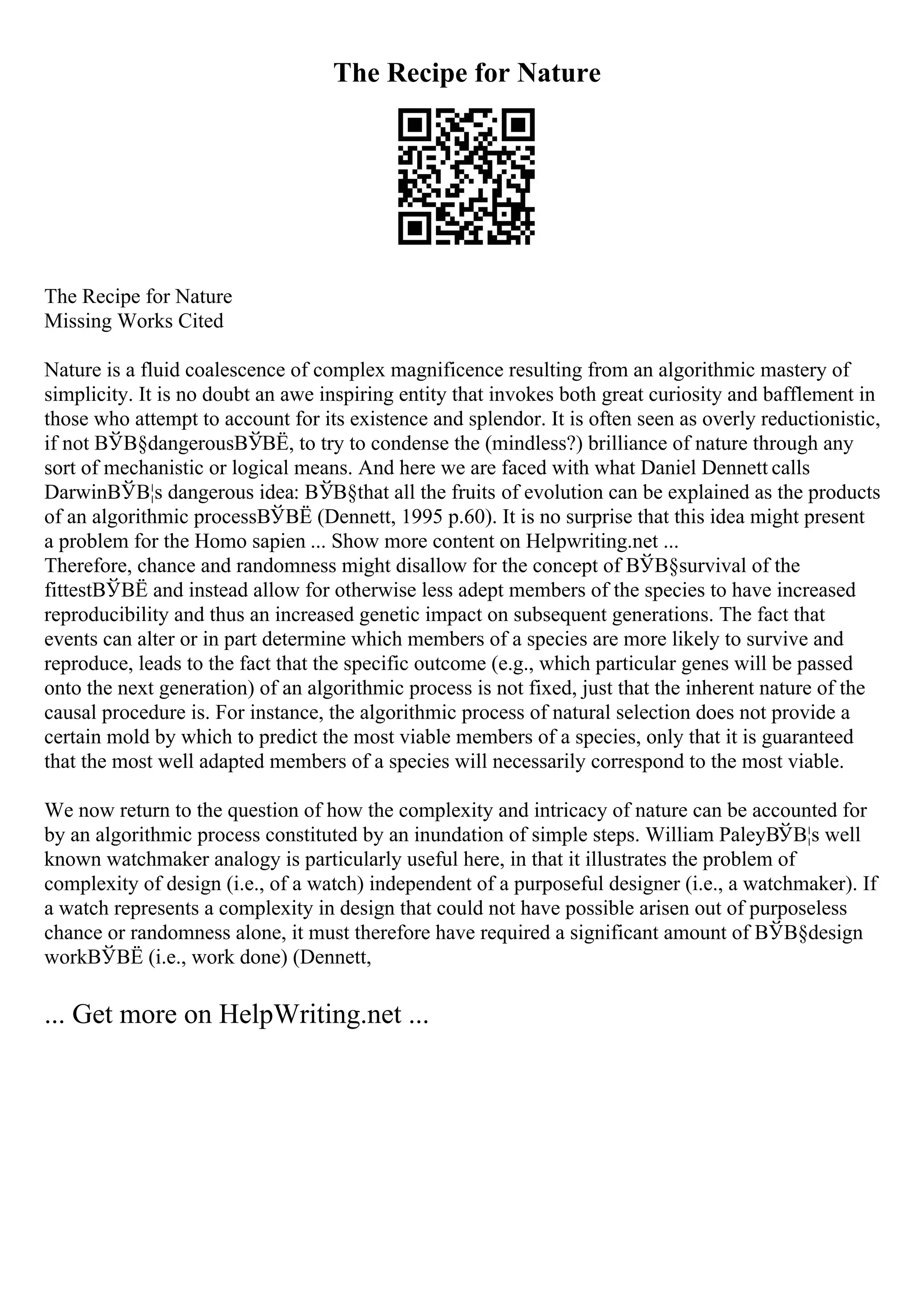 The Recipe for Nature
The Recipe for Nature
Missing Works Cited
Nature is a fluid coalescence of complex magnificence resulting from an algorithmic mastery of
simplicity. It is no doubt an awe inspiring entity that invokes both great curiosity and bafflement in
those who attempt to account for its existence and splendor. It is often seen as overly reductionistic,
if not ВЎВ§dangerousВЎВЁ, to try to condense the (mindless?) brilliance of nature through any
sort of mechanistic or logical means. And here we are faced with what Daniel Dennett calls
DarwinВЎВ¦s dangerous idea: ВЎВ§that all the fruits of evolution can be explained as the products
of an algorithmic processВЎВЁ (Dennett, 1995 p.60). It is no surprise that this idea might present
a problem for the Homo sapien ... Show more content on Helpwriting.net ...
Therefore, chance and randomness might disallow for the concept of ВЎВ§survival of the
fittestВЎВЁ and instead allow for otherwise less adept members of the species to have increased
reproducibility and thus an increased genetic impact on subsequent generations. The fact that
events can alter or in part determine which members of a species are more likely to survive and
reproduce, leads to the fact that the specific outcome (e.g., which particular genes will be passed
onto the next generation) of an algorithmic process is not fixed, just that the inherent nature of the
causal procedure is. For instance, the algorithmic process of natural selection does not provide a
certain mold by which to predict the most viable members of a species, only that it is guaranteed
that the most well adapted members of a species will necessarily correspond to the most viable.
We now return to the question of how the complexity and intricacy of nature can be accounted for
by an algorithmic process constituted by an inundation of simple steps. William PaleyВЎВ¦s well
known watchmaker analogy is particularly useful here, in that it illustrates the problem of
complexity of design (i.e., of a watch) independent of a purposeful designer (i.e., a watchmaker). If
a watch represents a complexity in design that could not have possible arisen out of purposeless
chance or randomness alone, it must therefore have required a significant amount of ВЎВ§design
workВЎВЁ (i.e., work done) (Dennett,
... Get more on HelpWriting.net ...
 