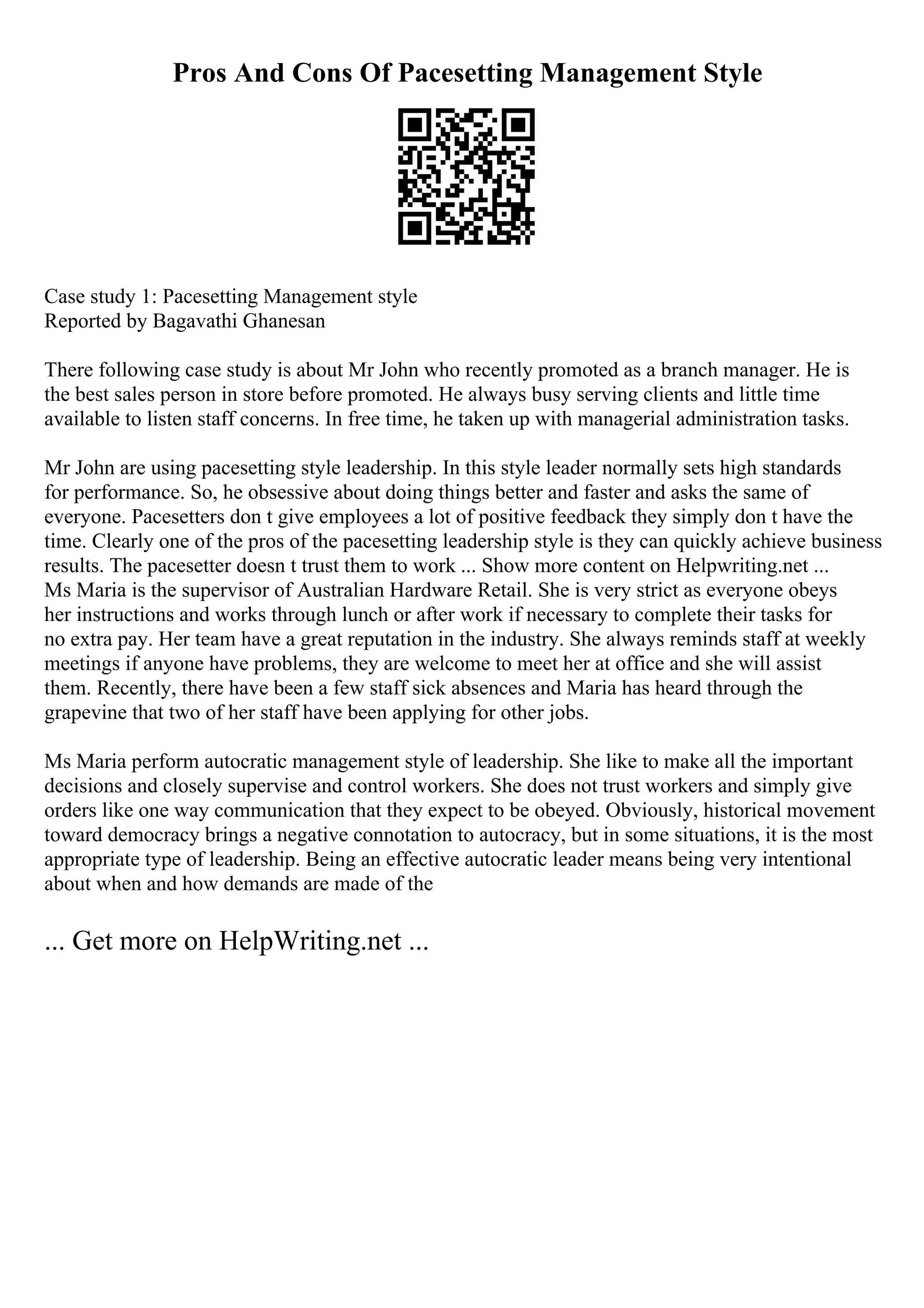 Pros And Cons Of Pacesetting Management Style
Case study 1: Pacesetting Management style
Reported by Bagavathi Ghanesan
There following case study is about Mr John who recently promoted as a branch manager. He is
the best sales person in store before promoted. He always busy serving clients and little time
available to listen staff concerns. In free time, he taken up with managerial administration tasks.
Mr John are using pacesetting style leadership. In this style leader normally sets high standards
for performance. So, he obsessive about doing things better and faster and asks the same of
everyone. Pacesetters don t give employees a lot of positive feedback they simply don t have the
time. Clearly one of the pros of the pacesetting leadership style is they can quickly achieve business
results. The pacesetter doesn t trust them to work ... Show more content on Helpwriting.net ...
Ms Maria is the supervisor of Australian Hardware Retail. She is very strict as everyone obeys
her instructions and works through lunch or after work if necessary to complete their tasks for
no extra pay. Her team have a great reputation in the industry. She always reminds staff at weekly
meetings if anyone have problems, they are welcome to meet her at office and she will assist
them. Recently, there have been a few staff sick absences and Maria has heard through the
grapevine that two of her staff have been applying for other jobs.
Ms Maria perform autocratic management style of leadership. She like to make all the important
decisions and closely supervise and control workers. She does not trust workers and simply give
orders like one way communication that they expect to be obeyed. Obviously, historical movement
toward democracy brings a negative connotation to autocracy, but in some situations, it is the most
appropriate type of leadership. Being an effective autocratic leader means being very intentional
about when and how demands are made of the
... Get more on HelpWriting.net ...
 