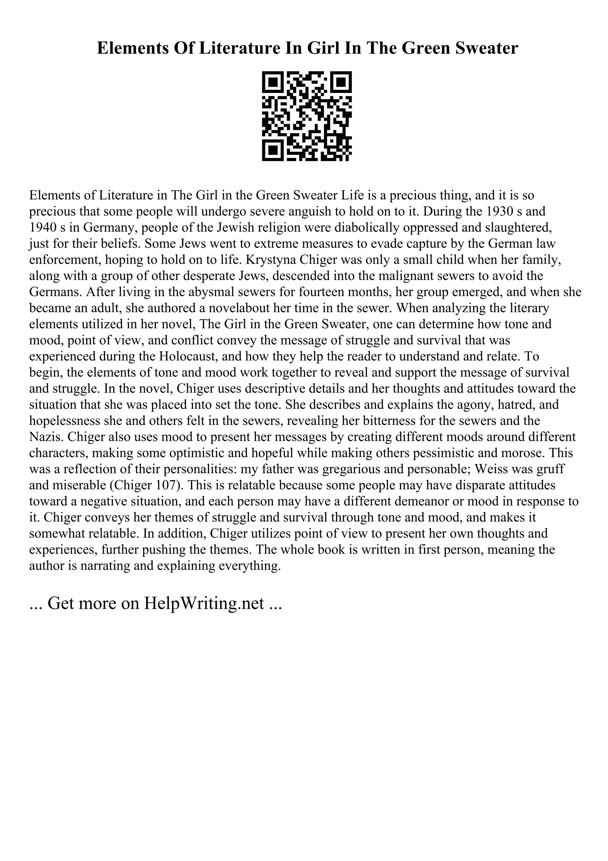 Elements Of Literature In Girl In The Green Sweater
Elements of Literature in The Girl in the Green Sweater Life is a precious thing, and it is so
precious that some people will undergo severe anguish to hold on to it. During the 1930 s and
1940 s in Germany, people of the Jewish religion were diabolically oppressed and slaughtered,
just for their beliefs. Some Jews went to extreme measures to evade capture by the German law
enforcement, hoping to hold on to life. Krystyna Chiger was only a small child when her family,
along with a group of other desperate Jews, descended into the malignant sewers to avoid the
Germans. After living in the abysmal sewers for fourteen months, her group emerged, and when she
became an adult, she authored a novelabout her time in the sewer. When analyzing the literary
elements utilized in her novel, The Girl in the Green Sweater, one can determine how tone and
mood, point of view, and conflict convey the message of struggle and survival that was
experienced during the Holocaust, and how they help the reader to understand and relate. To
begin, the elements of tone and mood work together to reveal and support the message of survival
and struggle. In the novel, Chiger uses descriptive details and her thoughts and attitudes toward the
situation that she was placed into set the tone. She describes and explains the agony, hatred, and
hopelessness she and others felt in the sewers, revealing her bitterness for the sewers and the
Nazis. Chiger also uses mood to present her messages by creating different moods around different
characters, making some optimistic and hopeful while making others pessimistic and morose. This
was a reflection of their personalities: my father was gregarious and personable; Weiss was gruff
and miserable (Chiger 107). This is relatable because some people may have disparate attitudes
toward a negative situation, and each person may have a different demeanor or mood in response to
it. Chiger conveys her themes of struggle and survival through tone and mood, and makes it
somewhat relatable. In addition, Chiger utilizes point of view to present her own thoughts and
experiences, further pushing the themes. The whole book is written in first person, meaning the
author is narrating and explaining everything.
... Get more on HelpWriting.net ...
 