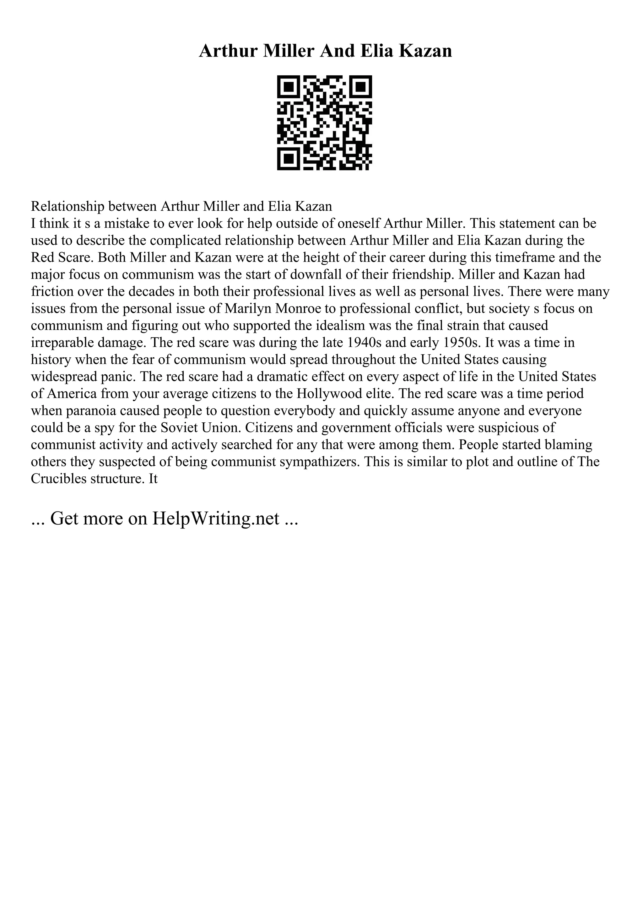 Arthur Miller And Elia Kazan
Relationship between Arthur Miller and Elia Kazan
I think it s a mistake to ever look for help outside of oneself Arthur Miller. This statement can be
used to describe the complicated relationship between Arthur Miller and Elia Kazan during the
Red Scare. Both Miller and Kazan were at the height of their career during this timeframe and the
major focus on communism was the start of downfall of their friendship. Miller and Kazan had
friction over the decades in both their professional lives as well as personal lives. There were many
issues from the personal issue of Marilyn Monroe to professional conflict, but society s focus on
communism and figuring out who supported the idealism was the final strain that caused
irreparable damage. The red scare was during the late 1940s and early 1950s. It was a time in
history when the fear of communism would spread throughout the United States causing
widespread panic. The red scare had a dramatic effect on every aspect of life in the United States
of America from your average citizens to the Hollywood elite. The red scare was a time period
when paranoia caused people to question everybody and quickly assume anyone and everyone
could be a spy for the Soviet Union. Citizens and government officials were suspicious of
communist activity and actively searched for any that were among them. People started blaming
others they suspected of being communist sympathizers. This is similar to plot and outline of The
Crucibles structure. It
... Get more on HelpWriting.net ...
 
