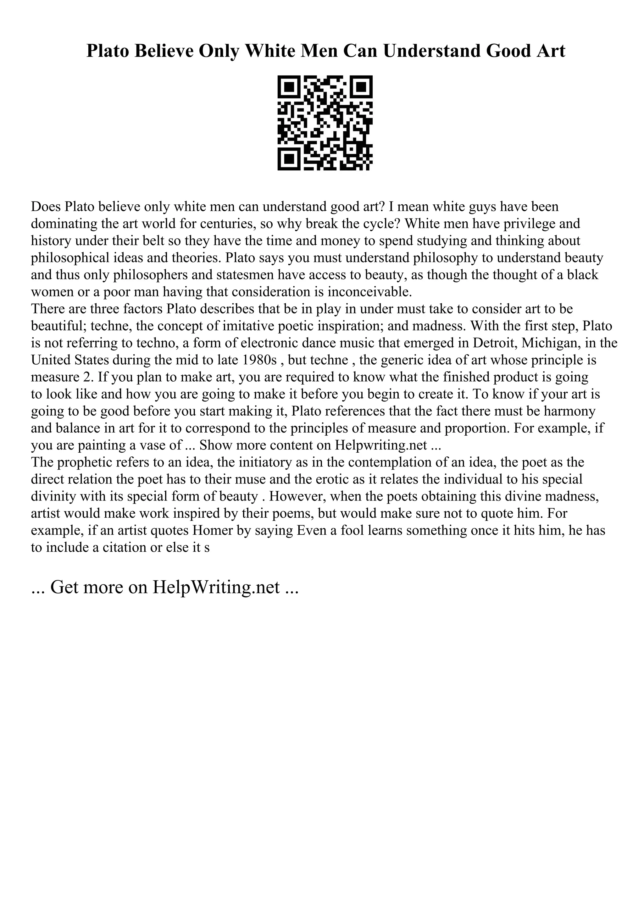 Plato Believe Only White Men Can Understand Good Art
Does Plato believe only white men can understand good art? I mean white guys have been
dominating the art world for centuries, so why break the cycle? White men have privilege and
history under their belt so they have the time and money to spend studying and thinking about
philosophical ideas and theories. Plato says you must understand philosophy to understand beauty
and thus only philosophers and statesmen have access to beauty, as though the thought of a black
women or a poor man having that consideration is inconceivable.
There are three factors Plato describes that be in play in under must take to consider art to be
beautiful; techne, the concept of imitative poetic inspiration; and madness. With the first step, Plato
is not referring to techno, a form of electronic dance music that emerged in Detroit, Michigan, in the
United States during the mid to late 1980s , but techne , the generic idea of art whose principle is
measure 2. If you plan to make art, you are required to know what the finished product is going
to look like and how you are going to make it before you begin to create it. To know if your art is
going to be good before you start making it, Plato references that the fact there must be harmony
and balance in art for it to correspond to the principles of measure and proportion. For example, if
you are painting a vase of ... Show more content on Helpwriting.net ...
The prophetic refers to an idea, the initiatory as in the contemplation of an idea, the poet as the
direct relation the poet has to their muse and the erotic as it relates the individual to his special
divinity with its special form of beauty . However, when the poets obtaining this divine madness,
artist would make work inspired by their poems, but would make sure not to quote him. For
example, if an artist quotes Homer by saying Even a fool learns something once it hits him, he has
to include a citation or else it s
... Get more on HelpWriting.net ...
 