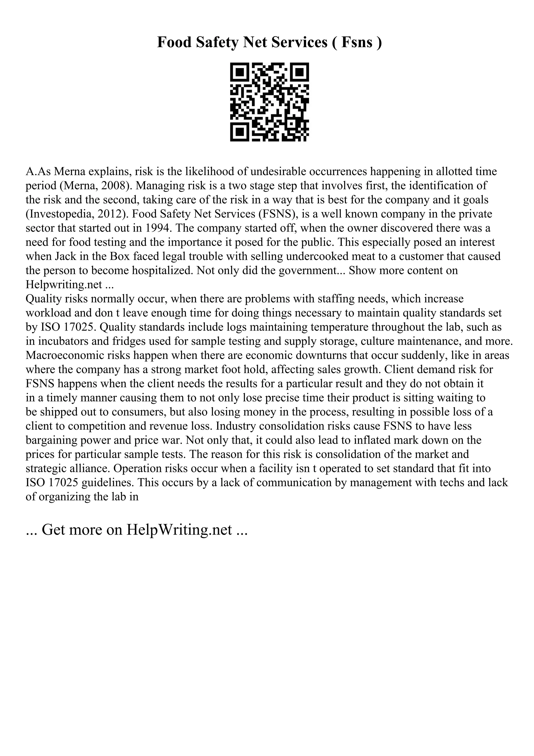 Food Safety Net Services ( Fsns )
A.As Merna explains, risk is the likelihood of undesirable occurrences happening in allotted time
period (Merna, 2008). Managing risk is a two stage step that involves first, the identification of
the risk and the second, taking care of the risk in a way that is best for the company and it goals
(Investopedia, 2012). Food Safety Net Services (FSNS), is a well known company in the private
sector that started out in 1994. The company started off, when the owner discovered there was a
need for food testing and the importance it posed for the public. This especially posed an interest
when Jack in the Box faced legal trouble with selling undercooked meat to a customer that caused
the person to become hospitalized. Not only did the government... Show more content on
Helpwriting.net ...
Quality risks normally occur, when there are problems with staffing needs, which increase
workload and don t leave enough time for doing things necessary to maintain quality standards set
by ISO 17025. Quality standards include logs maintaining temperature throughout the lab, such as
in incubators and fridges used for sample testing and supply storage, culture maintenance, and more.
Macroeconomic risks happen when there are economic downturns that occur suddenly, like in areas
where the company has a strong market foot hold, affecting sales growth. Client demand risk for
FSNS happens when the client needs the results for a particular result and they do not obtain it
in a timely manner causing them to not only lose precise time their product is sitting waiting to
be shipped out to consumers, but also losing money in the process, resulting in possible loss of a
client to competition and revenue loss. Industry consolidation risks cause FSNS to have less
bargaining power and price war. Not only that, it could also lead to inflated mark down on the
prices for particular sample tests. The reason for this risk is consolidation of the market and
strategic alliance. Operation risks occur when a facility isn t operated to set standard that fit into
ISO 17025 guidelines. This occurs by a lack of communication by management with techs and lack
of organizing the lab in
... Get more on HelpWriting.net ...
 