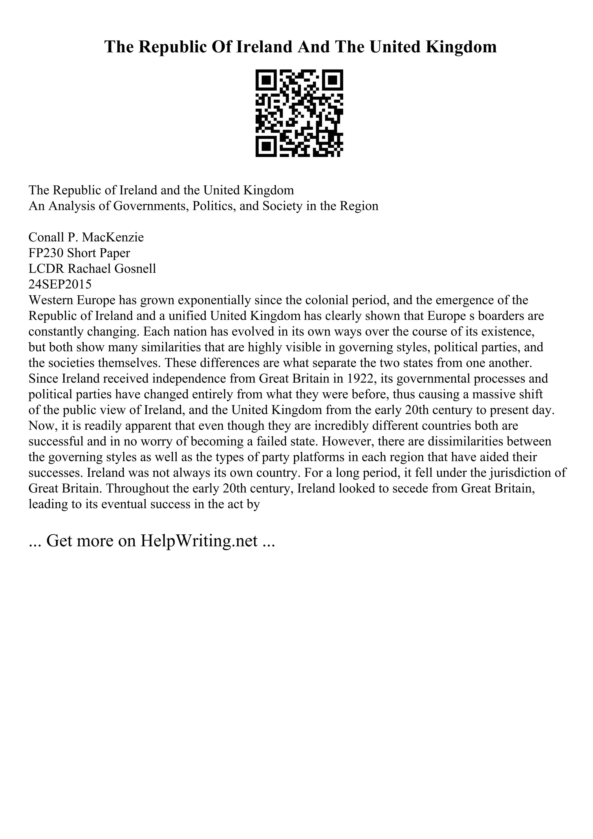 The Republic Of Ireland And The United Kingdom
The Republic of Ireland and the United Kingdom
An Analysis of Governments, Politics, and Society in the Region
Conall P. MacKenzie
FP230 Short Paper
LCDR Rachael Gosnell
24SEP2015
Western Europe has grown exponentially since the colonial period, and the emergence of the
Republic of Ireland and a unified United Kingdom has clearly shown that Europe s boarders are
constantly changing. Each nation has evolved in its own ways over the course of its existence,
but both show many similarities that are highly visible in governing styles, political parties, and
the societies themselves. These differences are what separate the two states from one another.
Since Ireland received independence from Great Britain in 1922, its governmental processes and
political parties have changed entirely from what they were before, thus causing a massive shift
of the public view of Ireland, and the United Kingdom from the early 20th century to present day.
Now, it is readily apparent that even though they are incredibly different countries both are
successful and in no worry of becoming a failed state. However, there are dissimilarities between
the governing styles as well as the types of party platforms in each region that have aided their
successes. Ireland was not always its own country. For a long period, it fell under the jurisdiction of
Great Britain. Throughout the early 20th century, Ireland looked to secede from Great Britain,
leading to its eventual success in the act by
... Get more on HelpWriting.net ...
 