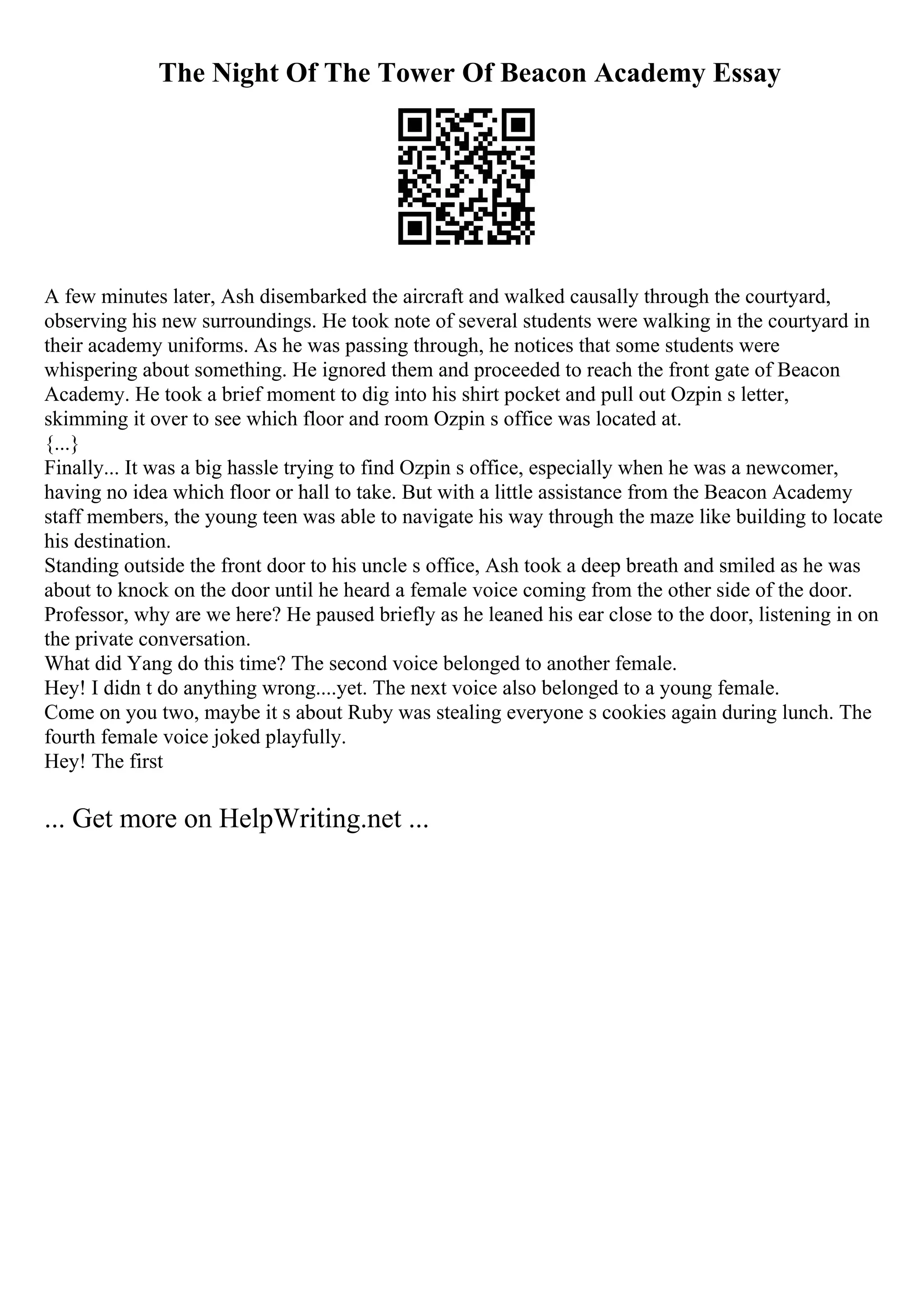 The Night Of The Tower Of Beacon Academy Essay
A few minutes later, Ash disembarked the aircraft and walked causally through the courtyard,
observing his new surroundings. He took note of several students were walking in the courtyard in
their academy uniforms. As he was passing through, he notices that some students were
whispering about something. He ignored them and proceeded to reach the front gate of Beacon
Academy. He took a brief moment to dig into his shirt pocket and pull out Ozpin s letter,
skimming it over to see which floor and room Ozpin s office was located at.
{...}
Finally... It was a big hassle trying to find Ozpin s office, especially when he was a newcomer,
having no idea which floor or hall to take. But with a little assistance from the Beacon Academy
staff members, the young teen was able to navigate his way through the maze like building to locate
his destination.
Standing outside the front door to his uncle s office, Ash took a deep breath and smiled as he was
about to knock on the door until he heard a female voice coming from the other side of the door.
Professor, why are we here? He paused briefly as he leaned his ear close to the door, listening in on
the private conversation.
What did Yang do this time? The second voice belonged to another female.
Hey! I didn t do anything wrong....yet. The next voice also belonged to a young female.
Come on you two, maybe it s about Ruby was stealing everyone s cookies again during lunch. The
fourth female voice joked playfully.
Hey! The first
... Get more on HelpWriting.net ...
 