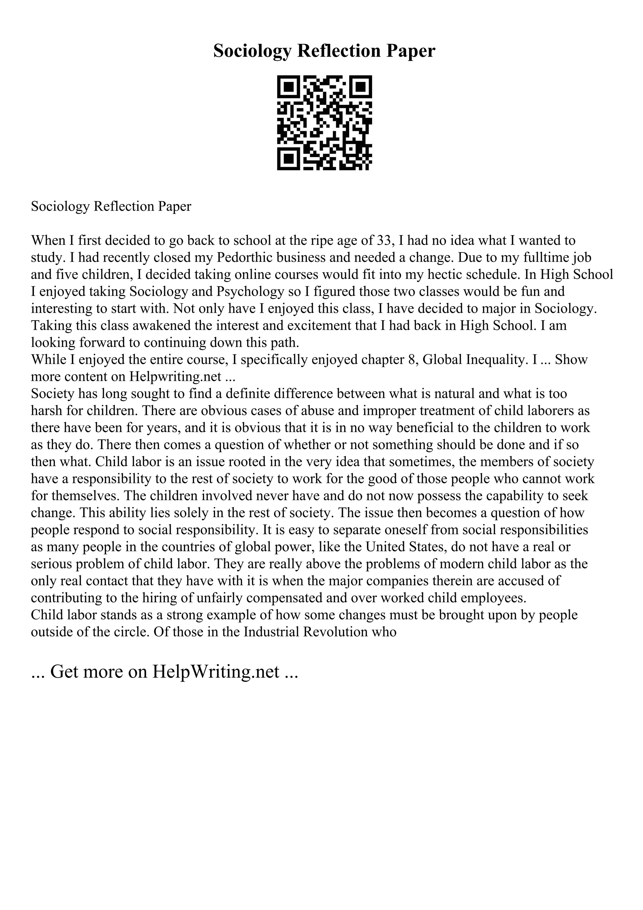 Sociology Reflection Paper
Sociology Reflection Paper
When I first decided to go back to school at the ripe age of 33, I had no idea what I wanted to
study. I had recently closed my Pedorthic business and needed a change. Due to my fulltime job
and five children, I decided taking online courses would fit into my hectic schedule. In High School
I enjoyed taking Sociology and Psychology so I figured those two classes would be fun and
interesting to start with. Not only have I enjoyed this class, I have decided to major in Sociology.
Taking this class awakened the interest and excitement that I had back in High School. I am
looking forward to continuing down this path.
While I enjoyed the entire course, I specifically enjoyed chapter 8, Global Inequality. I ... Show
more content on Helpwriting.net ...
Society has long sought to find a definite difference between what is natural and what is too
harsh for children. There are obvious cases of abuse and improper treatment of child laborers as
there have been for years, and it is obvious that it is in no way beneficial to the children to work
as they do. There then comes a question of whether or not something should be done and if so
then what. Child labor is an issue rooted in the very idea that sometimes, the members of society
have a responsibility to the rest of society to work for the good of those people who cannot work
for themselves. The children involved never have and do not now possess the capability to seek
change. This ability lies solely in the rest of society. The issue then becomes a question of how
people respond to social responsibility. It is easy to separate oneself from social responsibilities
as many people in the countries of global power, like the United States, do not have a real or
serious problem of child labor. They are really above the problems of modern child labor as the
only real contact that they have with it is when the major companies therein are accused of
contributing to the hiring of unfairly compensated and over worked child employees.
Child labor stands as a strong example of how some changes must be brought upon by people
outside of the circle. Of those in the Industrial Revolution who
... Get more on HelpWriting.net ...
 